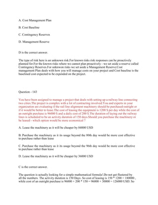 A. Cost Management Plan
B. Cost Baseline
C. Contingency Reserves
D. Management Reserve
D is the correct answer.
The type of risk here is an unknown risk.For known risks risk responses can be proactively
planned for.For the known risks where we cannot plan proactively - we set aside a reserve called
Contingency Reserves.For unknwon risks we set aside a Management Reserve.Cost
management Plan deals with how you will manage costs on your project and Cost baseline is the
baselined cost expected to be expended on the project.
Question - 143
You have been assigned to manage a project that deals with setting up a railway line connecting
two cities.The project is complex with a lot of contracting involved.You and experts in your
organization are evaluating if the rail line alignment machinery should be purchased outright or
if it would be better to lease.The cost of leasing the equipment is 1200 $ per day while the cost of
an outright purchase is 96000 $ and a daily cost of 200 $.The duration of laying out the railway
lines is scheduled to be an activity duration of 150 days.Should you purchase the machinery or
be leased - which option would be more economical ?
A. Lease the machinery as it will be cheaper by 84000 USD
B. Purchase the machinery as it its usage beyond the 80th day would be more cost effective
to purchase rather than lease
C. Purchase the machinery as it its usage beyond the 96th day would be more cost effective
to purchase rather than lease
D. Lease the machinery as it will be cheaper by 36000 USD
C is the correct answer.
The question is actually looking for a simple mathematical formula!.Do not get flustered by
all the numbers. The activity duration is 150 Days .So cost of leasing is 150 * 1200 = 180000 ,
while cost of an outright purchase is 96000 + 200 * 150 = 96000 + 30000 = 126000 USD. So
 