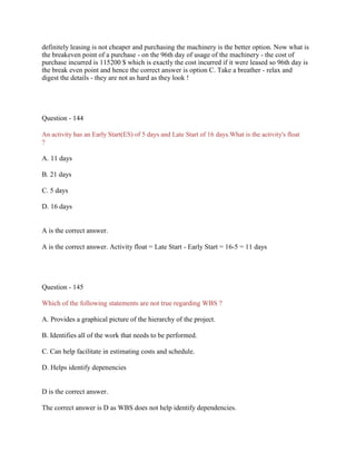 definitely leasing is not cheaper and purchasing the machinery is the better option. Now what is
the breakeven point of a purchase - on the 96th day of usage of the machinery - the cost of
purchase incurred is 115200 $ which is exactly the cost incurred if it were leased so 96th day is
the break even point and hence the correct answer is option C. Take a breather - relax and
digest the details - they are not as hard as they look !
Question - 144
An activity has an Early Start(ES) of 5 days and Late Start of 16 days.What is the activity's float
?
A. 11 days
B. 21 days
C. 5 days
D. 16 days
A is the correct answer.
A is the correct answer. Activity float = Late Start - Early Start = 16-5 = 11 days
Question - 145
Which of the following statements are not true regarding WBS ?
A. Provides a graphical picture of the hierarchy of the project.
B. Identifies all of the work that needs to be performed.
C. Can help facilitate in estimating costs and schedule.
D. Helps identify depenencies
D is the correct answer.
The correct answer is D as WBS does not help identify dependencies.
 