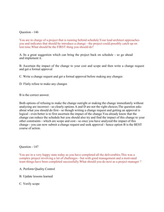 Question - 146
You are in charge of a project that is running behind schedule.Your lead architect approaches
you and indicates that should he introduce a change - the project could possibly catch up on
lost time.What should be the FIRST thing you should do?
A. Its a great suggestion which can bring the project back on schedule - so go ahead
and implement it.
B. Ascertain the impact of the change to your cost and scope and then write a change request
and get a formal approval
C. Write a change request and get a formal approval before making any changes
D. Flatly refuse to make any changes
B is the correct answer.
Both options of refusing to make the change outright or making the change immediately without
analyzing are incorrect - so clearly options A and D are not the right choices.The question asks
about what you should do first - so though writing a change request and getting an approval is
logical - even better is to first ascertain the impact of the change.You already know that the
change can reduce the schedule but you should also try and find the impact of this change to your
other constraints - which are scope and cost - so once you have analyzed the impact of this
change - you can now submit a change request and seek approval - hence option B is the BEST
course of action.
Question - 147
You are in a very happy state today as you have completed all the deliverables.This was a
complex project involving a lot of challenges - but with good management and a motivated
team things have been completed successfully.What should you do next as a project manager ?
A. Perform Quality Control
B. Update lessons learned
C. Verify scope
 