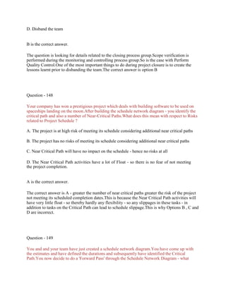 D. Disband the team
B is the correct answer.
The question is looking for details related to the closing process group.Scope verification is
performed during the monitoring and controlling process group.So is the case with Perform
Quality Control.One of the most important things to do during project closure is to create the
lessons learnt prior to disbanding the team.The correct answer is option B
Question - 148
Your company has won a prestigious project which deals with building software to be used on
spaceships landing on the moon.After building the schedule network diagram - you identify the
critical path and also a number of Near-Critical Paths.What does this mean with respect to Risks
related to Project Schedule ?
A. The project is at high risk of meeting its schedule considering additional near critical paths
B. The project has no risks of meeting its schedule considering additional near critical paths
C. Near Critical Path will have no impact on the schedule - hence no risks at all
D. The Near Critical Path activities have a lot of Float - so there is no fear of not meeting
the project completion.
A is the correct answer.
The correct answer is A - greater the number of near critical paths greater the risk of the project
not meeting its scheduled completion dates.This is because the Near Critical Path activities will
have very little float - so thereby hardly any flexibility - so any slippages in these tasks - in
addition to tasks on the Critical Path can lead to schedule slippage.This is why Options B , C and
D are incorrect.
Question - 149
You and and your team have just created a schedule network diagram.You have come up with
the estimates and have defined the durations and subsequently have identified the Critical
Path.You now decide to do a 'Forward Pass' through the Schedule Network Diagram - what
 