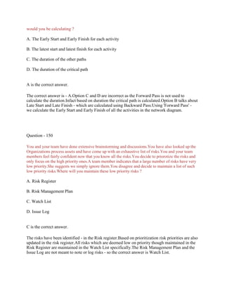 would you be calculating ?
A. The Early Start and Early Finish for each activity
B. The latest start and latest finish for each activity
C. The duration of the other paths
D. The duration of the critical path
A is the correct answer.
The correct answer is - A.Option C and D are incorrect as the Forward Pass is not used to
calculate the duration.Infact based on duration the critical path is calculated.Option B talks about
Late Start and Late Finish - which are calculated using Backward Pass.Using 'Forward Pass' -
we calculate the Early Start and Early Finish of all the activities in the network diagram.
Question - 150
You and your team have done extensive brainstorming and discussions.You have also looked up the
Organizations process assets and have come up with an exhaustive list of risks.You and your team
members feel fairly confident now that you know all the risks.You decide to priorotize the risks and
only focus on the high priority ones.A team member indicates that a large number of risks have very
low priority.She suggests we simply ignore them.You disagree and decide to maintain a list of such
low priority risks.Where will you maintain these low priority risks ?
A. Risk Register
B. Risk Management Plan
C. Watch List
D. Issue Log
C is the correct answer.
The risks have been identified - in the Risk register.Based on prioritization risk priorities are also
updated in the risk register.All risks which are deemed low on priority though maintained in the
Risk Register are maintained in the Watch List specifically.The Risk Management Plan and the
Issue Log are not meant to note or log risks - so the correct answer is Watch List.
 