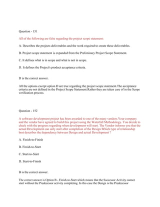 Question - 151
All of the following are false regarding the project scope statement:
A. Describes the projects deliverables and the work required to create these deliverables.
B. Project scope statement is expanded from the Preliminary Project Scope Statement.
C. It defines what is in scope and what is not in scope.
D. It defines the Project's product acceptance criteria.
D is the correct answer.
All the options except option D are true regarding the project scope statement.The acceptance
criteria are not defined in the Project Scope Statement.Rather they are taken care of in the Scope
verification process.
Question - 152
A software development project has been awarded to one of the many vendors.Your company
and the vendor have agreed to build this project using the Waterfall Methodology. You decide to
check with the progress regarding when development will start. The Vendor informs you that the
actual Development can only start after completion of the Design.Which type of relationship
best describes the dependency between Design and actual Development ?
A. Finish-to-Finish
B. Finish-to-Start
C. Start-to-Start
D. Start-to-Finish
B is the correct answer.
The correct answer is Option B - Finish-to-Start which means that the Successor Activity cannot
start without the Predecessor activity completing. In this case the Design is the Predecessor
 