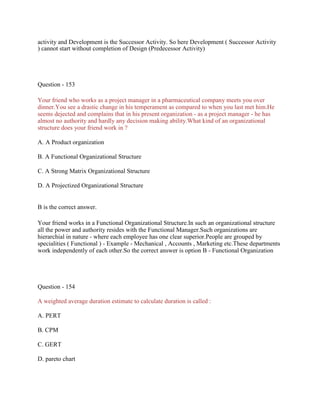 activity and Development is the Successor Activity. So here Development ( Successor Activity
) cannot start without completion of Design (Predecessor Activity)
Question - 153
Your friend who works as a project manager in a pharmaceutical company meets you over
dinner.You see a drastic change in his temperament as compared to when you last met him.He
seems dejected and complains that in his present organization - as a project manager - he has
almost no authority and hardly any decision making ability.What kind of an organizational
structure does your friend work in ?
A. A Product organization
B. A Functional Organizational Structure
C. A Strong Matrix Organizational Structure
D. A Projectized Organizational Structure
B is the correct answer.
Your friend works in a Functional Organizational Structure.In such an organizational structure
all the power and authority resides with the Functional Manager.Such organizations are
hierarchial in nature - where each employee has one clear superior.People are grouped by
specialities ( Functional ) - Example - Mechanical , Accounts , Marketing etc.These departments
work independently of each other.So the correct answer is option B - Functional Organization
Question - 154
A weighted average duration estimate to calculate duration is called :
A. PERT
B. CPM
C. GERT
D. pareto chart
 