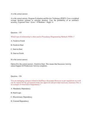 A is the correct answer.
A is the correct answer. Program Evaluation and Review Technique (PERT): Uses a weighted
average duration estimate to calculate duration. Uses the probability of an estimate's
accuracy. Expected Time = (Low + 4*Medium + High) / 6
Question - 155
Which type of relationship is often used in Precedence Diagramming Method ( PDM ) ?
A. Finish-to-Finish
B. Finish-to-Start
C. Start-to-Start
D. Start-to-Finish
B is the correct answer.
Option B is the correct answer - Finish-to-Start. This means that Successor Activity
cannot happen till Predecessor Activity completes.
Question - 156
You are managing a project related to building a skyscraper.However as per regulations no work
can be started till the government body has approved and provided necessary clearance.This is
an example of what kind of dependency ?
A. Mandatory Dependency
B. Hard Logic
C. Discretionary Dependency
D. External Dependency
 