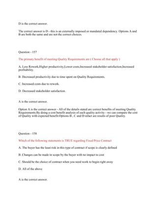 D is the correct answer.
The correct answer is D - this is an externally imposed or mandated dependency. Options A and
B are both the same and are not the correct choices.
Question - 157
The primary benefit of meeting Quality Requirements are ( Choose all that apply )
A. Less Rework,Higher productivity,Lower costs,Increased stakeholder satisfaction,Increased
profitability.
B. Decreased productivity due to time spent on Quality Requirements.
C. Increased costs due to rework.
D. Decreased stakeholder satisfaction.
A is the correct answer.
Option A is the correct answer - All of the details stated are correct benefits of meeting Quality
Requirements.By doing a cost benefit analysis of each quality activity - we can compare the cost
of Quality with expected benefit.Options B , C and D infact are results of poor Quality.
Question - 158
Which of the following statements is TRUE regarding Fixed Price Contract
A. The buyer has the least risk in this type of contract if scope is clearly defined
B. Changes can be made in scope by the buyer with no impact to cost
C. Should be the choice of contract when you need work to begin right away
D. All of the above
A is the correct answer.
 