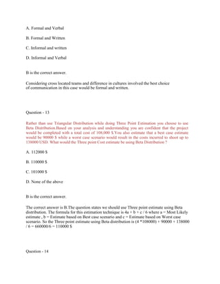 A. Formal and Verbal
B. Formal and Written
C. Informal and written
D. Informal and Verbal
B is the correct answer.
Considering cross located teams and difference in cultures involved the best choice
of communication in this case would be formal and written.
Question - 13
Rather than use Triangular Distribution while doing Three Point Estimation you choose to use
Beta Distribution.Based on your analysis and understanding you are confident that the project
would be completed with a total cost of 108,000 $.You also estimate that a best case estimate
would be 90000 $ while a worst case scenario would result in the costs incurred to shoot up to
138000 USD. What would the Three point Cost estimate be using Beta Distribution ?
A. 112000 $
B. 110000 $
C. 101000 $
D. None of the above
B is the correct answer.
The correct answer is B.The question states we should use Three point estimate using Beta
distribution. The formula for this estimation technique is 4a + b + c / 6 where a = Most Likely
estimate , b = Estimate based on Best case scenario and c = Estimate based on Worst case
scenario. So the Three point estimate using Beta distribution is (4 *108000) + 90000 + 138000
/ 6 = 660000/6 = 110000 $
Question - 14
 