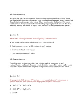 A is the correct answer.
Be careful and read carefully regarding the situation you are beaing asked to evaluate.In this
case the change is not going to impact any of the baselines.In such cases the project manager has
the authority to make changes to the project if there is no impact to the baselines.This is one
condition where changes can be made without undergoing change control - but note that this is
done after ensuring that there is no impact to the baselines - so the correct answer is option A
Question - 161
Which of the following statements are true regarding Control Account ?
A. It is used as a Tool and Technique in Activity Definition process.
B. Used to estimate cost at a level lower than the work package.
C. Used to control costs of the project.
D. Used in Integrated Change Control.
A is the correct answer.
Control Accounts are used to provide a cost estimate at a level higher than the work
package.They are used a s a technique in activity definition process.They are not used to control
costs of the project and neither in Integrated change control.So the correct answer is option A.
Question - 162
Given a project which reports a CPI less than 1 - you have asked one of your managers to
generate the TCPI - what formula should the project manager use in this case ?
A. ( BAC - EV ) / ( BAC - AC )
B. ( BAC - EV ) / ( EAC - AC )
C. EV / AC
 
