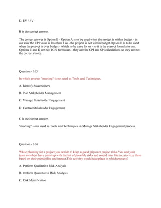 D. EV / PV
B is the correct answer.
The correct answer is Option B - Option A is to be used when the project is within budget - in
our case the CPI value is less than 1 so - the project is not within budget.Option B is to be used
when the project is over budget - which is the case for us - so it is the correct formula to use.
Options C and D are not TCPI formulaes - they are the CPI and SPI calculations so they are not
the correct choice.
Question - 163
In which process "meeting" is not used as Tools and Techniques.
A. Identify Stakeholders
B. Plan Stakeholder Management
C. Manage Stakeholder Engagement
D. Control Stakeholder Engagement
C is the correct answer.
"meeting" is not used as Tools and Techniques in Manage Stakeholder Engagement process.
Question - 164
While planning for a project you decide to keep a good grip over project risks.You and your
team members have come up with the list of possible risks and would now like to prioritize them
based on their probability and impact.This activity would take place in which process?
A. Perform Qualitative Risk Analysis
B. Perform Quantitative Risk Analysis
C. Risk Identification
 
