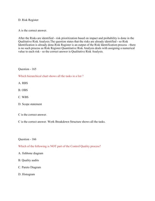 D. Risk Register
A is the correct answer.
After the Risks are identified - risk prioritization based on impact and probability is done in the
Qualitative Risk Analysis.The question states that the risks are already identified - so Risk
Identification is already done.Risk Register is an output of the Risk Identification process - there
is no such process as Risk Register.Quantitative Risk Analysis deals with assigning a numerical
value to each risk - so the correct answer is Qualitative Risk Analysis.
Question - 165
Which hierarchical chart shows all the tasks in a list ?
A. RBS
B. OBS
C. WBS
D. Scope statement
C is the correct answer.
C is the correct answer. Work Breakdown Structure shows all the tasks.
Question - 166
Which of the following is NOT part of the Control Quality process?
A. fishbone diagram
B. Quality audits
C. Pareto Diagram
D. Histogram
 