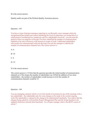 B is the correct answer.
Quality audits are part of the Perform Quality Assurance process.
Question - 167
You have a team of project managers reporting to you.Recently a new manager relatively
inexperienced has joined your team.Considering his level of experience you assign him to a
small project.Considering low complexity and few stakeholders involved - you envision the
project to have no surprises or hiccups.You have identified the number of communication
channels to be only 6.However with increase in scope of work 2 additional stakeholders
who need to be communciated with join the team.You ask the manager to identify the
number of communication channels now.The correct answer is :
A. 6
B. 10
C. 8
D. 15
D is the correct answer.
The correct answer is 15.Note that the question provides the initial number of communication
channels as 6.This means the number of stakeholders are 4.With the addition of two more
stakeholders - the number of stakeholders would increase to 6.So the number of
communication channels would be 15.
Question - 168
You are managing a project which is in its first month of execution.In one of the meetings with a
key stakeholder - the stakeholder asks for some changes to be made in the current ongoing
work.The stakeholder is asking for the change to be implemented imediately. You realize that the
changes being asked for will need the Project Management Plan and the Scope baseline to be
updated which have already been baselined - As a Project manager what is the BEST course of
action ?
 