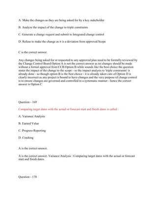 A. Make the changes as they are being asked for by a key stakeholder
B. Analyze the impact of the change to triple constraints
C. Generate a change request and submit to Integrated change control
D. Refuse to make the change as it is a deviation from approved Scope
C is the correct answer.
Any changes being asked for or requested to any approved plan need to be formally reviewed by
the Change Control Board.Option A is not the correct answer as no changes should be made
without a formal approval from CCB.Option B while sounds like the best choice the question
states the impact of the change to the scope - so the impact analysis to 'triple constraints' is
already done - so though option B is the best choice - it is already taken care of.Option D is
clearly incorrect as any project is bound to have changes and the very purpose of change control
is to ensure changes are governed and controlled in a systematic manner - hence the correct
answer is Option C
Question - 169
Comparing target dates with the actual or forecast start and finish dates is called :
A. Variance Analysis
B. Earned Value
C. Progress Reporting
D. Crashing
A is the correct answer.
A is the correct answer. Variance Analysis : Comparing target dates with the actual or forecast
start and finish dates.
Question - 170
 