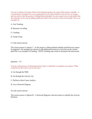 You are in charge of a large software development project.As a part of the project schedule - it
was planned to complete two core components by the end of October.You are now in August
and you realize that the project is falling behind schedule.You do a quick review and decide that
the schedule can be met by adding additional staff to the activities on the critical path. This is an
example of :
A. Fast Tracking
B. Resource Levelling
C. Crashing
D. Scope Creep
C is the correct answer.
The correct answer is option C - As the project is falling behind schedule and deliveries cannot
be impacted - the manager has chosen to add additional resources to activities on the critical
path.This is an example of Crashing - NOTE Crashing may result in increased risk and rework.
Question - 171
You are in the process of determining how long it would take to complete your project. What
would be the best tool to use in this case ?
A. Go through the WBS
B. Go through the Activity List
C. Perform a Root Cause Analysis
D. Use a Network Diagram
D is the correct answer.
The correct answer is Option D - A Network Diagram is the best choice to identify the Activity
Duration.
 