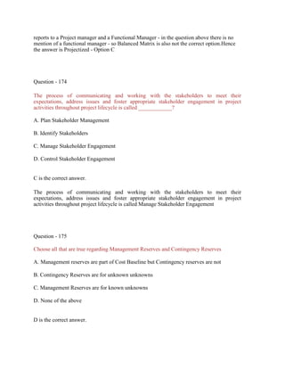 reports to a Project manager and a Functional Manager - in the question above there is no
mention of a functional manager - so Balanced Matrix is also not the correct option.Hence
the answer is Projectized - Option C
Question - 174
The process of communicating and working with the stakeholders to meet their
expectations, address issues and foster appropriate stakeholder engagement in project
activities throughout project lifecycle is called ____________?
A. Plan Stakeholder Management
B. Identify Stakeholders
C. Manage Stakeholder Engagement
D. Control Stakeholder Engagement
C is the correct answer.
The process of communicating and working with the stakeholders to meet their
expectations, address issues and foster appropriate stakeholder engagement in project
activities throughout project lifecycle is called Manage Stakeholder Engagement
Question - 175
Choose all that are true regarding Management Reserves and Contingency Reserves
A. Management reserves are part of Cost Baseline but Contingency reserves are not
B. Contingency Reserves are for unknown unknowns
C. Management Reserves are for known unknowns
D. None of the above
D is the correct answer.
 
