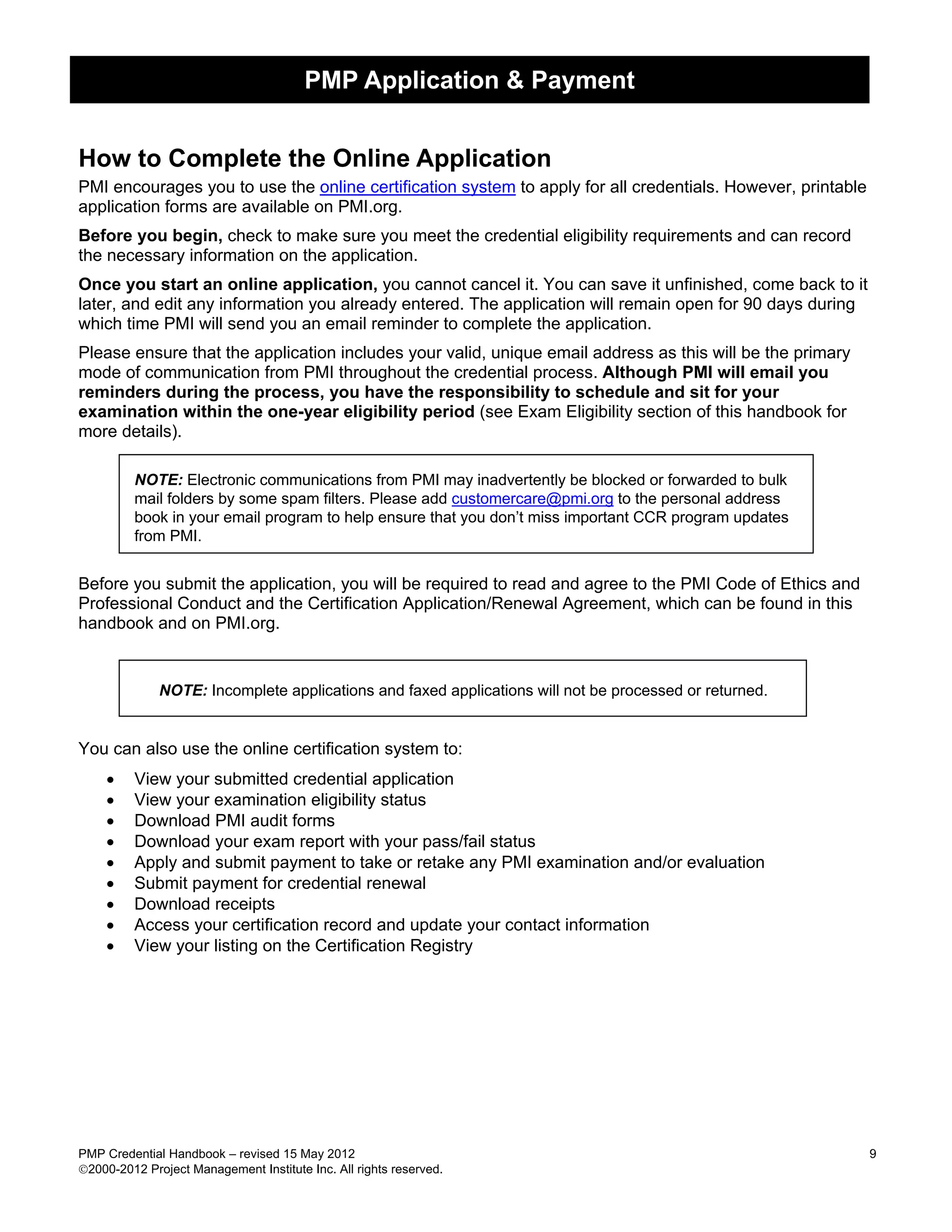 PMP Application & Payment


How to Complete the Online Application
PMI encourages you to use the online certification system to apply for all credentials. However, printable
application forms are available on PMI.org.
Before you begin, check to make sure you meet the credential eligibility requirements and can record
the necessary information on the application.
Once you start an online application, you cannot cancel it. You can save it unfinished, come back to it
later, and edit any information you already entered. The application will remain open for 90 days during
which time PMI will send you an email reminder to complete the application.
Please ensure that the application includes your valid, unique email address as this will be the primary
mode of communication from PMI throughout the credential process. Although PMI will email you
reminders during the process, you have the responsibility to schedule and sit for your
examination within the one-year eligibility period (see Exam Eligibility section of this handbook for
more details).

         NOTE: Electronic communications from PMI may inadvertently be blocked or forwarded to bulk
         mail folders by some spam filters. Please add customercare@pmi.org to the personal address
         book in your email program to help ensure that you don’t miss important CCR program updates
         from PMI.


Before you submit the application, you will be required to read and agree to the PMI Code of Ethics and
Professional Conduct and the Certification Application/Renewal Agreement, which can be found in this
handbook and on PMI.org.


              NOTE: Incomplete applications and faxed applications will not be processed or returned.


You can also use the online certification system to:
    •    View your submitted credential application
    •    View your examination eligibility status
    •    Download PMI audit forms
    •    Download your exam report with your pass/fail status
    •    Apply and submit payment to take or retake any PMI examination and/or evaluation
    •    Submit payment for credential renewal
    •    Download receipts
    •    Access your certification record and update your contact information
    •    View your listing on the Certification Registry




PMP Credential Handbook – revised 15 May 2012                                                                9
2000-2012 Project Management Institute Inc. All rights reserved.
 
