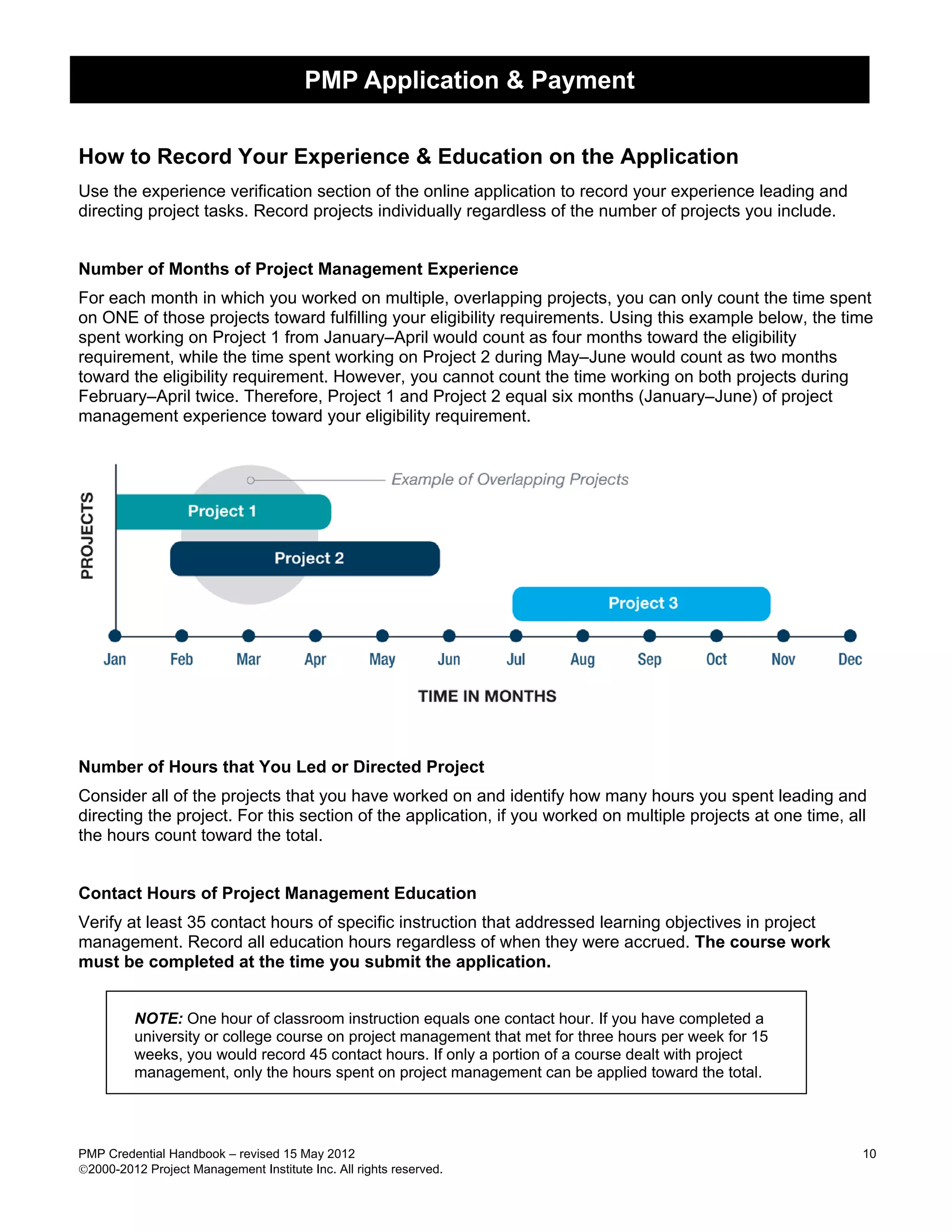 PMP Application & Payment


How to Record Your Experience & Education on the Application
Use the experience verification section of the online application to record your experience leading and
directing project tasks. Record projects individually regardless of the number of projects you include.


Number of Months of Project Management Experience
For each month in which you worked on multiple, overlapping projects, you can only count the time spent
on ONE of those projects toward fulfilling your eligibility requirements. Using this example below, the time
spent working on Project 1 from January–April would count as four months toward the eligibility
requirement, while the time spent working on Project 2 during May–June would count as two months
toward the eligibility requirement. However, you cannot count the time working on both projects during
February–April twice. Therefore, Project 1 and Project 2 equal six months (January–June) of project
management experience toward your eligibility requirement.




Number of Hours that You Led or Directed Project
Consider all of the projects that you have worked on and identify how many hours you spent leading and
directing the project. For this section of the application, if you worked on multiple projects at one time, all
the hours count toward the total.


Contact Hours of Project Management Education
Verify at least 35 contact hours of specific instruction that addressed learning objectives in project
management. Record all education hours regardless of when they were accrued. The course work
must be completed at the time you submit the application.


         NOTE: One hour of classroom instruction equals one contact hour. If you have completed a
         university or college course on project management that met for three hours per week for 15
         weeks, you would record 45 contact hours. If only a portion of a course dealt with project
         management, only the hours spent on project management can be applied toward the total.




PMP Credential Handbook – revised 15 May 2012                                                                 10
2000-2012 Project Management Institute Inc. All rights reserved.
 