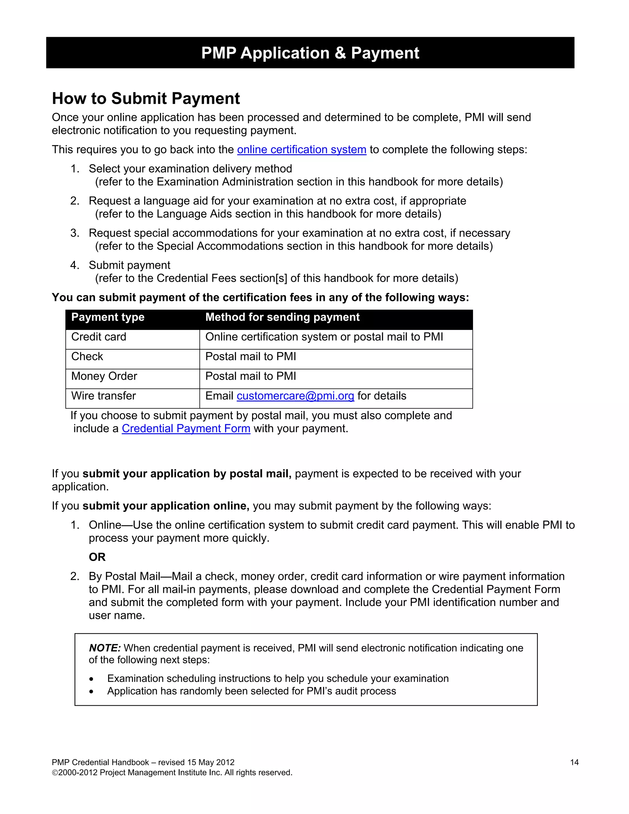PMP Application & Payment

How to Submit Payment
Once your online application has been processed and determined to be complete, PMI will send
electronic notification to you requesting payment.
This requires you to go back into the online certification system to complete the following steps:
    1. Select your examination delivery method
        (refer to the Examination Administration section in this handbook for more details)
    2. Request a language aid for your examination at no extra cost, if appropriate
        (refer to the Language Aids section in this handbook for more details)
    3. Request special accommodations for your examination at no extra cost, if necessary
        (refer to the Special Accommodations section in this handbook for more details)
    4. Submit payment
        (refer to the Credential Fees section[s] of this handbook for more details)
You can submit payment of the certification fees in any of the following ways:
     Payment type                        Method for sending payment
     Credit card                         Online certification system or postal mail to PMI
     Check                               Postal mail to PMI
     Money Order                         Postal mail to PMI
     Wire transfer                       Email customercare@pmi.org for details
    If you choose to submit payment by postal mail, you must also complete and
     include a Credential Payment Form with your payment.



If you submit your application by postal mail, payment is expected to be received with your
application.
If you submit your application online, you may submit payment by the following ways:
    1. Online—Use the online certification system to submit credit card payment. This will enable PMI to
       process your payment more quickly.
         OR
    2. By Postal Mail—Mail a check, money order, credit card information or wire payment information
       to PMI. For all mail-in payments, please download and complete the Credential Payment Form
       and submit the completed form with your payment. Include your PMI identification number and
       user name.

         NOTE: When credential payment is received, PMI will send electronic notification indicating one
         of the following next steps:
         •    Examination scheduling instructions to help you schedule your examination
         •    Application has randomly been selected for PMI’s audit process




PMP Credential Handbook – revised 15 May 2012                                                              14
2000-2012 Project Management Institute Inc. All rights reserved.
 