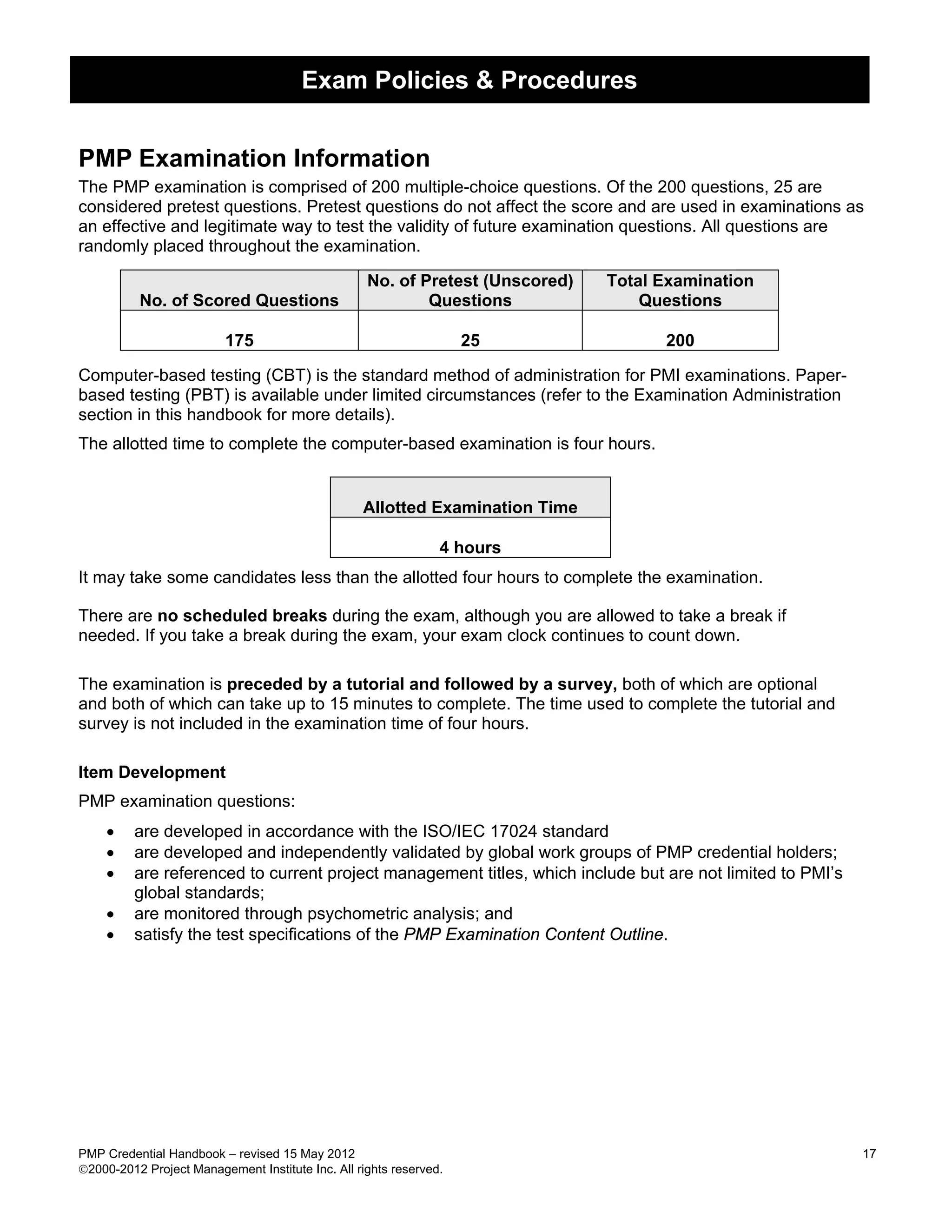 Exam Policies & Procedures


PMP Examination Information
The PMP examination is comprised of 200 multiple-choice questions. Of the 200 questions, 25 are
considered pretest questions. Pretest questions do not affect the score and are used in examinations as
an effective and legitimate way to test the validity of future examination questions. All questions are
randomly placed throughout the examination.

                                                   No. of Pretest (Unscored)   Total Examination
          No. of Scored Questions                          Questions               Questions

                          175                                       25               200

Computer-based testing (CBT) is the standard method of administration for PMI examinations. Paper-
based testing (PBT) is available under limited circumstances (refer to the Examination Administration
section in this handbook for more details).
The allotted time to complete the computer-based examination is four hours.


                                                  Allotted Examination Time

                                                                4 hours
It may take some candidates less than the allotted four hours to complete the examination.

There are no scheduled breaks during the exam, although you are allowed to take a break if
needed. If you take a break during the exam, your exam clock continues to count down.

The examination is preceded by a tutorial and followed by a survey, both of which are optional
and both of which can take up to 15 minutes to complete. The time used to complete the tutorial and
survey is not included in the examination time of four hours.

Item Development
PMP examination questions:
    •    are developed in accordance with the ISO/IEC 17024 standard
    •    are developed and independently validated by global work groups of PMP credential holders;
    •    are referenced to current project management titles, which include but are not limited to PMI’s
         global standards;
    •    are monitored through psychometric analysis; and
    •    satisfy the test specifications of the PMP Examination Content Outline.




PMP Credential Handbook – revised 15 May 2012                                                              17
2000-2012 Project Management Institute Inc. All rights reserved.
 