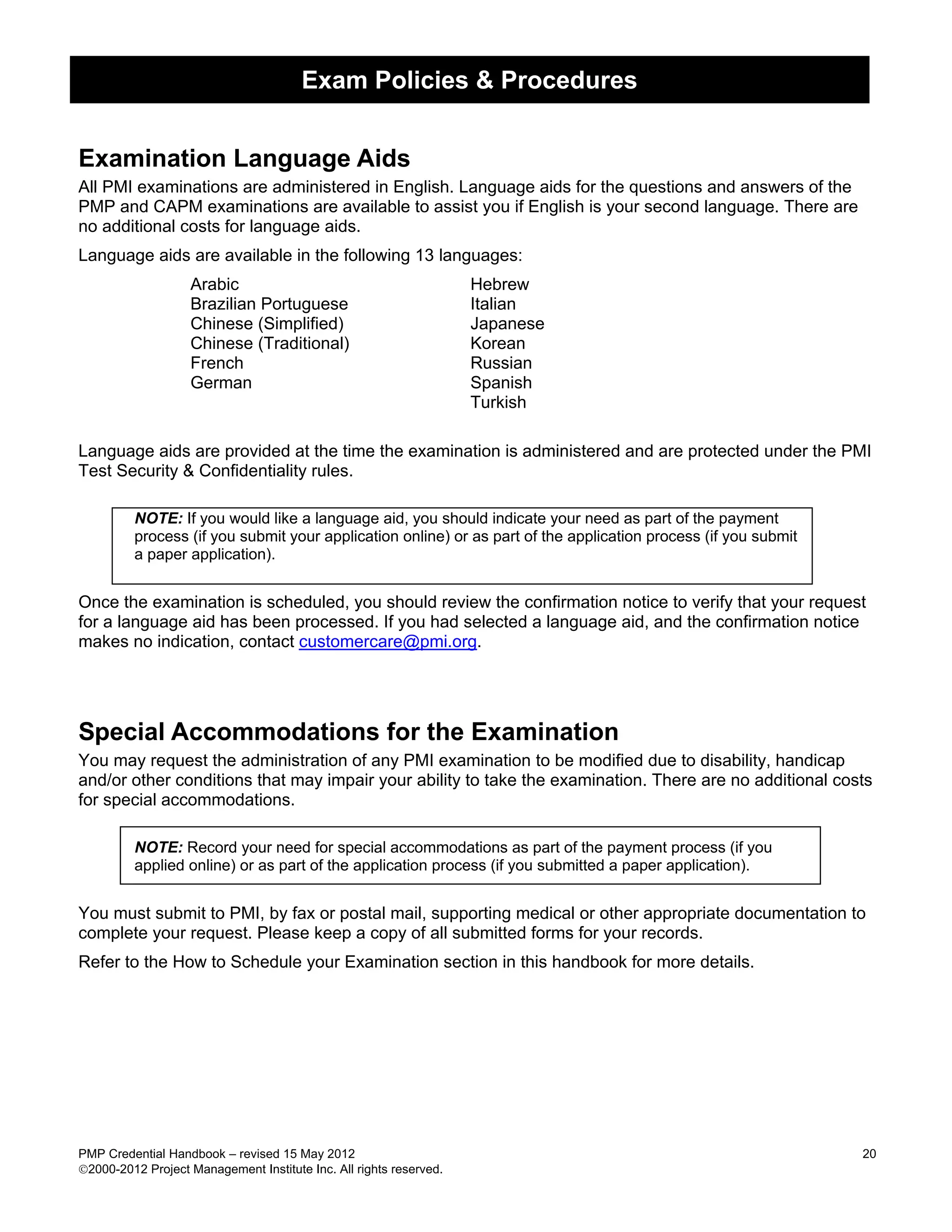 Exam Policies & Procedures


Examination Language Aids
All PMI examinations are administered in English. Language aids for the questions and answers of the
PMP and CAPM examinations are available to assist you if English is your second language. There are
no additional costs for language aids.
Language aids are available in the following 13 languages:
                   Arabic                                           Hebrew
                   Brazilian Portuguese                             Italian
                   Chinese (Simplified)                             Japanese
                   Chinese (Traditional)                            Korean
                   French                                           Russian
                   German                                           Spanish
                                                                    Turkish

Language aids are provided at the time the examination is administered and are protected under the PMI
Test Security & Confidentiality rules.

         NOTE: If you would like a language aid, you should indicate your need as part of the payment
         process (if you submit your application online) or as part of the application process (if you submit
         a paper application).


Once the examination is scheduled, you should review the confirmation notice to verify that your request
for a language aid has been processed. If you had selected a language aid, and the confirmation notice
makes no indication, contact customercare@pmi.org.




Special Accommodations for the Examination
You may request the administration of any PMI examination to be modified due to disability, handicap
and/or other conditions that may impair your ability to take the examination. There are no additional costs
for special accommodations.

         NOTE: Record your need for special accommodations as part of the payment process (if you
         applied online) or as part of the application process (if you submitted a paper application).


You must submit to PMI, by fax or postal mail, supporting medical or other appropriate documentation to
complete your request. Please keep a copy of all submitted forms for your records.
Refer to the How to Schedule your Examination section in this handbook for more details.




PMP Credential Handbook – revised 15 May 2012                                                                   20
2000-2012 Project Management Institute Inc. All rights reserved.
 