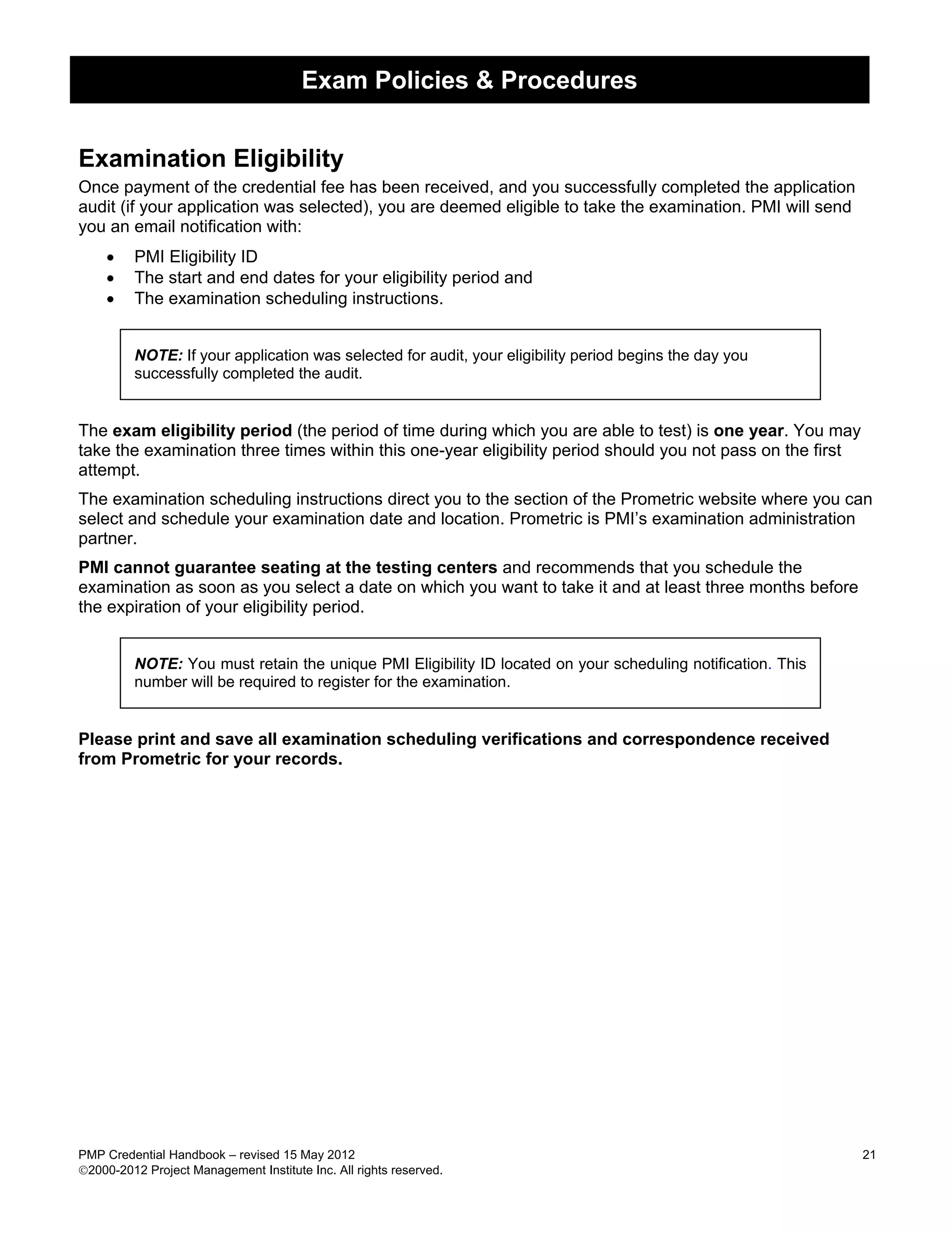 Exam Policies & Procedures


Examination Eligibility
Once payment of the credential fee has been received, and you successfully completed the application
audit (if your application was selected), you are deemed eligible to take the examination. PMI will send
you an email notification with:
    •    PMI Eligibility ID
    •    The start and end dates for your eligibility period and
    •    The examination scheduling instructions.


         NOTE: If your application was selected for audit, your eligibility period begins the day you
         successfully completed the audit.


The exam eligibility period (the period of time during which you are able to test) is one year. You may
take the examination three times within this one-year eligibility period should you not pass on the first
attempt.
The examination scheduling instructions direct you to the section of the Prometric website where you can
select and schedule your examination date and location. Prometric is PMI’s examination administration
partner.
PMI cannot guarantee seating at the testing centers and recommends that you schedule the
examination as soon as you select a date on which you want to take it and at least three months before
the expiration of your eligibility period.


         NOTE: You must retain the unique PMI Eligibility ID located on your scheduling notification. This
         number will be required to register for the examination.


Please print and save all examination scheduling verifications and correspondence received
from Prometric for your records.




PMP Credential Handbook – revised 15 May 2012                                                                21
2000-2012 Project Management Institute Inc. All rights reserved.
 