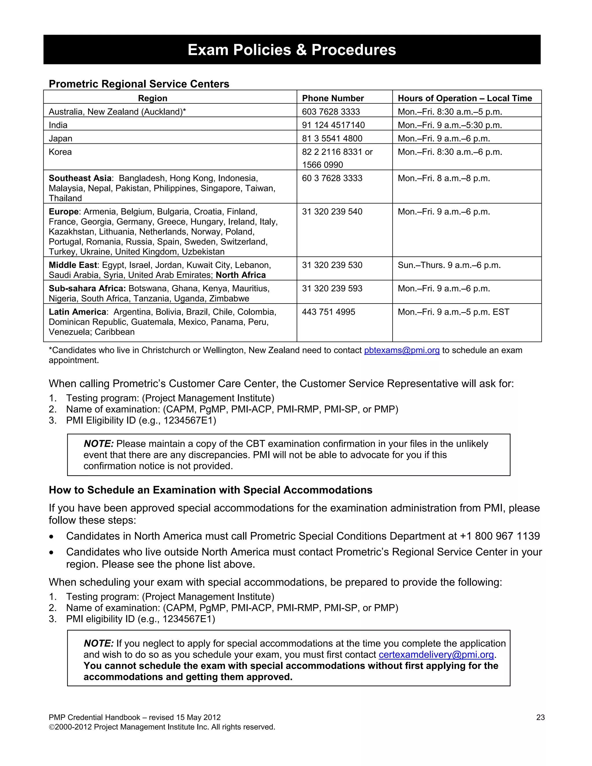 Exam Policies & Procedures

Prometric Regional Service Centers
                         Region                                     Phone Number        Hours of Operation – Local Time
Australia, New Zealand (Auckland)*                                  603 7628 3333       Mon.–Fri. 8:30 a.m.–5 p.m.
India                                                               91 124 4517140      Mon.–Fri. 9 a.m.–5:30 p.m.
Japan                                                               81 3 5541 4800      Mon.–Fri. 9 a.m.–6 p.m.
Korea                                                               82 2 2116 8331 or   Mon.–Fri. 8:30 a.m.–6 p.m.
                                                                    1566 0990
Southeast Asia: Bangladesh, Hong Kong, Indonesia,                   60 3 7628 3333      Mon.–Fri. 8 a.m.–8 p.m.
Malaysia, Nepal, Pakistan, Philippines, Singapore, Taiwan,
Thailand
Europe: Armenia, Belgium, Bulgaria, Croatia, Finland,               31 320 239 540      Mon.–Fri. 9 a.m.–6 p.m.
France, Georgia, Germany, Greece, Hungary, Ireland, Italy,
Kazakhstan, Lithuania, Netherlands, Norway, Poland,
Portugal, Romania, Russia, Spain, Sweden, Switzerland,
Turkey, Ukraine, United Kingdom, Uzbekistan
Middle East: Egypt, Israel, Jordan, Kuwait City, Lebanon,           31 320 239 530      Sun.–Thurs. 9 a.m.–6 p.m.
Saudi Arabia, Syria, United Arab Emirates; North Africa
Sub-sahara Africa: Botswana, Ghana, Kenya, Mauritius,               31 320 239 593      Mon.–Fri. 9 a.m.–6 p.m.
Nigeria, South Africa, Tanzania, Uganda, Zimbabwe
Latin America: Argentina, Bolivia, Brazil, Chile, Colombia,         443 751 4995        Mon.–Fri. 9 a.m.–5 p.m. EST
Dominican Republic, Guatemala, Mexico, Panama, Peru,
Venezuela; Caribbean

*Candidates who live in Christchurch or Wellington, New Zealand need to contact pbtexams@pmi.org to schedule an exam
appointment.

When calling Prometric’s Customer Care Center, the Customer Service Representative will ask for:
1. Testing program: (Project Management Institute)
2. Name of examination: (CAPM, PgMP, PMI-ACP, PMI-RMP, PMI-SP, or PMP)
3. PMI Eligibility ID (e.g., 1234567E1)

         NOTE: Please maintain a copy of the CBT examination confirmation in your files in the unlikely
         event that there are any discrepancies. PMI will not be able to advocate for you if this
         confirmation notice is not provided.

How to Schedule an Examination with Special Accommodations
If you have been approved special accommodations for the examination administration from PMI, please
follow these steps:
• Candidates in North America must call Prometric Special Conditions Department at +1 800 967 1139
• Candidates who live outside North America must contact Prometric’s Regional Service Center in your
     region. Please see the phone list above.
When scheduling your exam with special accommodations, be prepared to provide the following:
1. Testing program: (Project Management Institute)
2. Name of examination: (CAPM, PgMP, PMI-ACP, PMI-RMP, PMI-SP, or PMP)
3. PMI eligibility ID (e.g., 1234567E1)

         NOTE: If you neglect to apply for special accommodations at the time you complete the application
         and wish to do so as you schedule your exam, you must first contact certexamdelivery@pmi.org.
         You cannot schedule the exam with special accommodations without first applying for the
         accommodations and getting them approved.



PMP Credential Handbook – revised 15 May 2012                                                                             23
2000-2012 Project Management Institute Inc. All rights reserved.
 