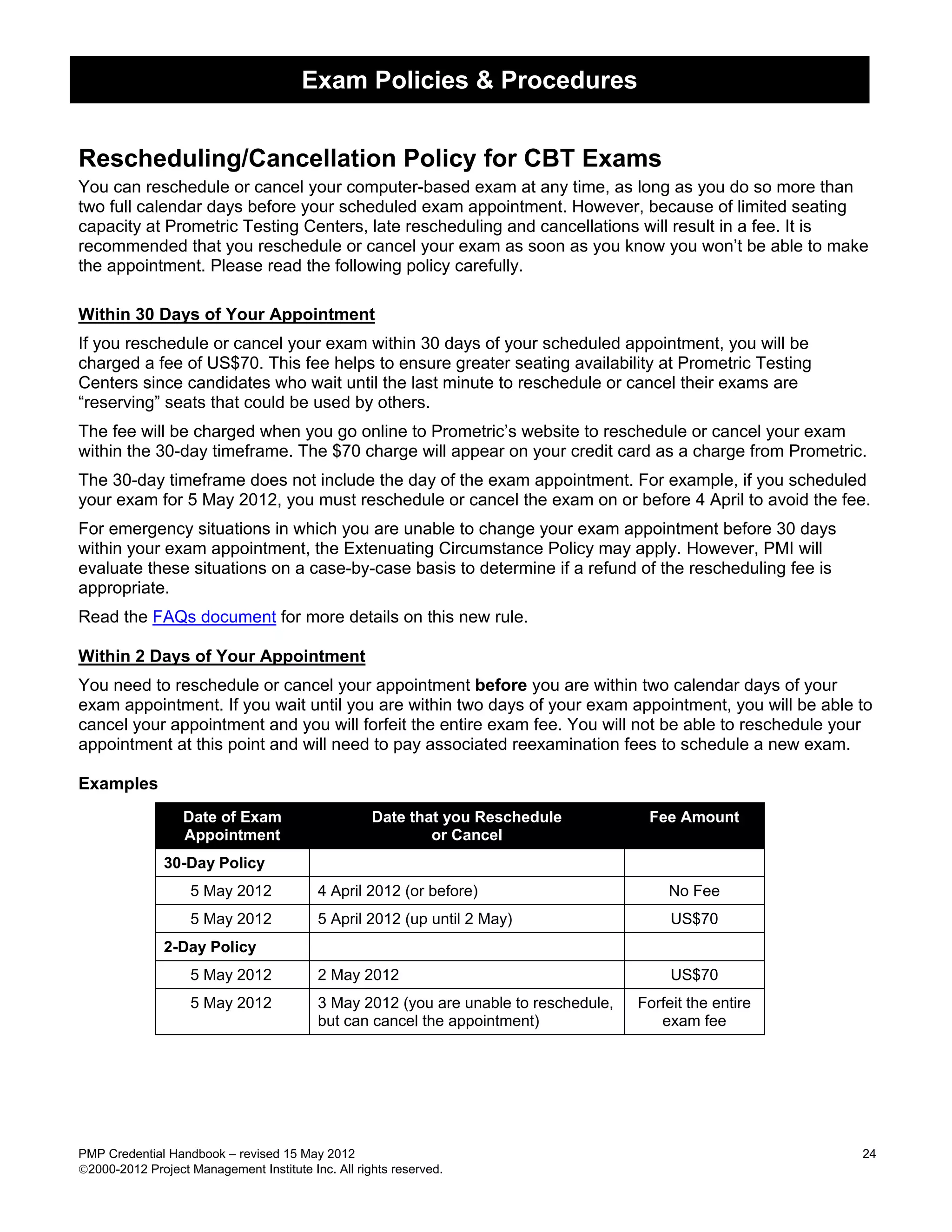 Exam Policies & Procedures


Rescheduling/Cancellation Policy for CBT Exams
You can reschedule or cancel your computer-based exam at any time, as long as you do so more than
two full calendar days before your scheduled exam appointment. However, because of limited seating
capacity at Prometric Testing Centers, late rescheduling and cancellations will result in a fee. It is
recommended that you reschedule or cancel your exam as soon as you know you won’t be able to make
the appointment. Please read the following policy carefully.

Within 30 Days of Your Appointment
If you reschedule or cancel your exam within 30 days of your scheduled appointment, you will be
charged a fee of US$70. This fee helps to ensure greater seating availability at Prometric Testing
Centers since candidates who wait until the last minute to reschedule or cancel their exams are
“reserving” seats that could be used by others.
The fee will be charged when you go online to Prometric’s website to reschedule or cancel your exam
within the 30-day timeframe. The $70 charge will appear on your credit card as a charge from Prometric.
The 30-day timeframe does not include the day of the exam appointment. For example, if you scheduled
your exam for 5 May 2012, you must reschedule or cancel the exam on or before 4 April to avoid the fee.
For emergency situations in which you are unable to change your exam appointment before 30 days
within your exam appointment, the Extenuating Circumstance Policy may apply. However, PMI will
evaluate these situations on a case-by-case basis to determine if a refund of the rescheduling fee is
appropriate.
Read the FAQs document for more details on this new rule.

Within 2 Days of Your Appointment
You need to reschedule or cancel your appointment before you are within two calendar days of your
exam appointment. If you wait until you are within two days of your exam appointment, you will be able to
cancel your appointment and you will forfeit the entire exam fee. You will not be able to reschedule your
appointment at this point and will need to pay associated reexamination fees to schedule a new exam.

Examples
                  Date of Exam                      Date that you Reschedule           Fee Amount
                  Appointment                               or Cancel
               30-Day Policy
                   5 May 2012             4 April 2012 (or before)                        No Fee
                   5 May 2012             5 April 2012 (up until 2 May)                    US$70
               2-Day Policy
                   5 May 2012             2 May 2012                                       US$70
                   5 May 2012             3 May 2012 (you are unable to reschedule,   Forfeit the entire
                                          but can cancel the appointment)                exam fee




PMP Credential Handbook – revised 15 May 2012                                                              24
2000-2012 Project Management Institute Inc. All rights reserved.
 