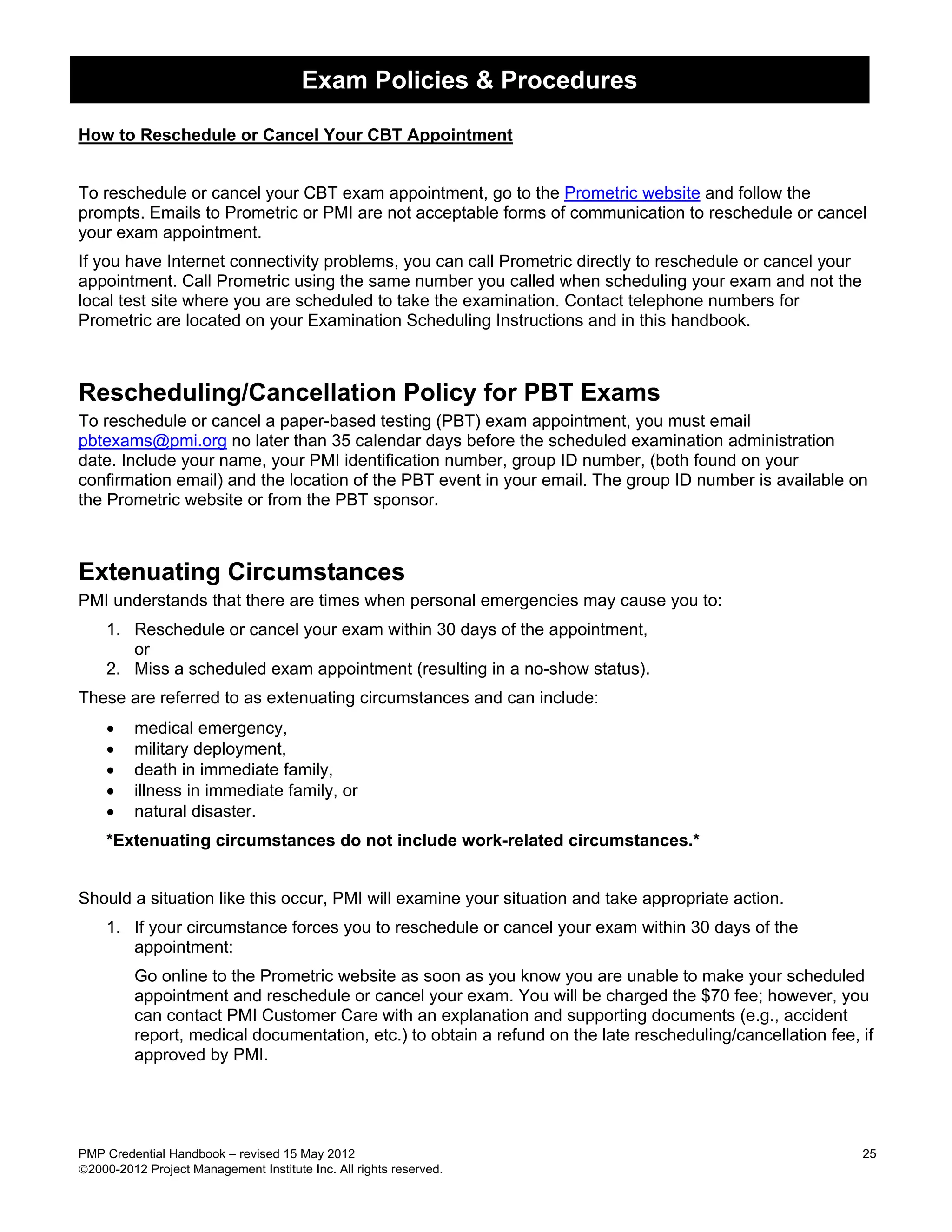 Exam Policies & Procedures

How to Reschedule or Cancel Your CBT Appointment


To reschedule or cancel your CBT exam appointment, go to the Prometric website and follow the
prompts. Emails to Prometric or PMI are not acceptable forms of communication to reschedule or cancel
your exam appointment.
If you have Internet connectivity problems, you can call Prometric directly to reschedule or cancel your
appointment. Call Prometric using the same number you called when scheduling your exam and not the
local test site where you are scheduled to take the examination. Contact telephone numbers for
Prometric are located on your Examination Scheduling Instructions and in this handbook.



Rescheduling/Cancellation Policy for PBT Exams
To reschedule or cancel a paper-based testing (PBT) exam appointment, you must email
pbtexams@pmi.org no later than 35 calendar days before the scheduled examination administration
date. Include your name, your PMI identification number, group ID number, (both found on your
confirmation email) and the location of the PBT event in your email. The group ID number is available on
the Prometric website or from the PBT sponsor.



Extenuating Circumstances
PMI understands that there are times when personal emergencies may cause you to:
    1. Reschedule or cancel your exam within 30 days of the appointment,
       or
    2. Miss a scheduled exam appointment (resulting in a no-show status).
These are referred to as extenuating circumstances and can include:
    •    medical emergency,
    •    military deployment,
    •    death in immediate family,
    •    illness in immediate family, or
    •    natural disaster.
    *Extenuating circumstances do not include work-related circumstances.*


Should a situation like this occur, PMI will examine your situation and take appropriate action.
    1. If your circumstance forces you to reschedule or cancel your exam within 30 days of the
       appointment:
         Go online to the Prometric website as soon as you know you are unable to make your scheduled
         appointment and reschedule or cancel your exam. You will be charged the $70 fee; however, you
         can contact PMI Customer Care with an explanation and supporting documents (e.g., accident
         report, medical documentation, etc.) to obtain a refund on the late rescheduling/cancellation fee, if
         approved by PMI.




PMP Credential Handbook – revised 15 May 2012                                                               25
2000-2012 Project Management Institute Inc. All rights reserved.
 