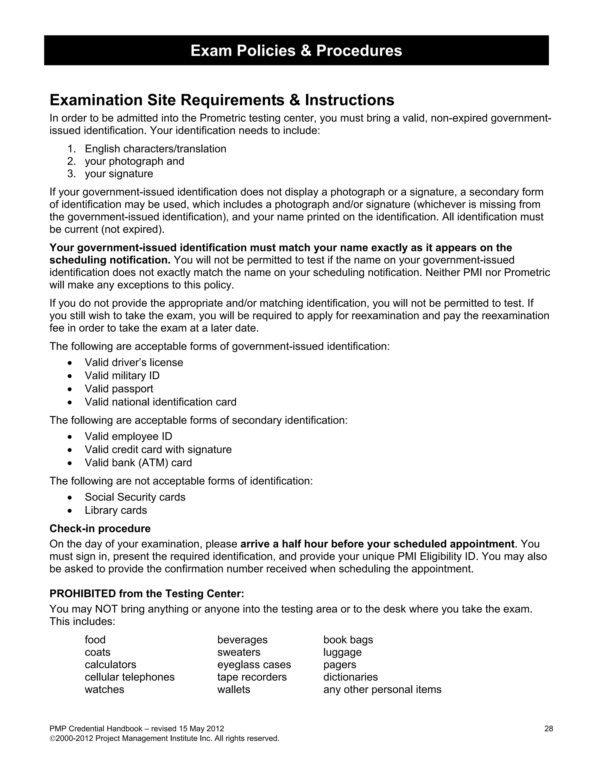 Exam Policies & Procedures


Examination Site Requirements & Instructions
In order to be admitted into the Prometric testing center, you must bring a valid, non-expired government-
issued identification. Your identification needs to include:
    1. English characters/translation
    2. your photograph and
    3. your signature
If your government-issued identification does not display a photograph or a signature, a secondary form
of identification may be used, which includes a photograph and/or signature (whichever is missing from
the government-issued identification), and your name printed on the identification. All identification must
be current (not expired).
Your government-issued identification must match your name exactly as it appears on the
scheduling notification. You will not be permitted to test if the name on your government-issued
identification does not exactly match the name on your scheduling notification. Neither PMI nor Prometric
will make any exceptions to this policy.
If you do not provide the appropriate and/or matching identification, you will not be permitted to test. If
you still wish to take the exam, you will be required to apply for reexamination and pay the reexamination
fee in order to take the exam at a later date.
The following are acceptable forms of government-issued identification:
   • Valid driver’s license
   • Valid military ID
   • Valid passport
   • Valid national identification card
The following are acceptable forms of secondary identification:
   • Valid employee ID
   • Valid credit card with signature
   • Valid bank (ATM) card
The following are not acceptable forms of identification:
   • Social Security cards
   • Library cards
Check-in procedure
On the day of your examination, please arrive a half hour before your scheduled appointment. You
must sign in, present the required identification, and provide your unique PMI Eligibility ID. You may also
be asked to provide the confirmation number received when scheduling the appointment.

PROHIBITED from the Testing Center:
You may NOT bring anything or anyone into the testing area or to the desk where you take the exam.
This includes:
         food                                  beverages            book bags
         coats                                 sweaters             luggage
         calculators                           eyeglass cases       pagers
         cellular telephones                   tape recorders       dictionaries
         watches                               wallets              any other personal items


PMP Credential Handbook – revised 15 May 2012                                                                 28
2000-2012 Project Management Institute Inc. All rights reserved.
 