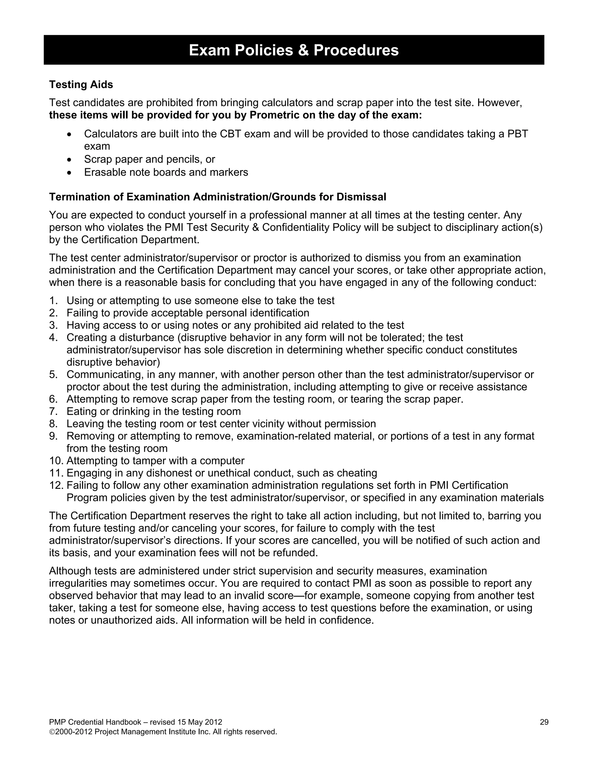 Exam Policies & Procedures

Testing Aids
Test candidates are prohibited from bringing calculators and scrap paper into the test site. However,
these items will be provided for you by Prometric on the day of the exam:
     •   Calculators are built into the CBT exam and will be provided to those candidates taking a PBT
         exam
     •   Scrap paper and pencils, or
     •   Erasable note boards and markers

Termination of Examination Administration/Grounds for Dismissal
You are expected to conduct yourself in a professional manner at all times at the testing center. Any
person who violates the PMI Test Security & Confidentiality Policy will be subject to disciplinary action(s)
by the Certification Department.
The test center administrator/supervisor or proctor is authorized to dismiss you from an examination
administration and the Certification Department may cancel your scores, or take other appropriate action,
when there is a reasonable basis for concluding that you have engaged in any of the following conduct:
1.  Using or attempting to use someone else to take the test
2.  Failing to provide acceptable personal identification
3.  Having access to or using notes or any prohibited aid related to the test
4.  Creating a disturbance (disruptive behavior in any form will not be tolerated; the test
    administrator/supervisor has sole discretion in determining whether specific conduct constitutes
    disruptive behavior)
5. Communicating, in any manner, with another person other than the test administrator/supervisor or
    proctor about the test during the administration, including attempting to give or receive assistance
6. Attempting to remove scrap paper from the testing room, or tearing the scrap paper.
7. Eating or drinking in the testing room
8. Leaving the testing room or test center vicinity without permission
9. Removing or attempting to remove, examination-related material, or portions of a test in any format
    from the testing room
10. Attempting to tamper with a computer
11. Engaging in any dishonest or unethical conduct, such as cheating
12. Failing to follow any other examination administration regulations set forth in PMI Certification
    Program policies given by the test administrator/supervisor, or specified in any examination materials
The Certification Department reserves the right to take all action including, but not limited to, barring you
from future testing and/or canceling your scores, for failure to comply with the test
administrator/supervisor’s directions. If your scores are cancelled, you will be notified of such action and
its basis, and your examination fees will not be refunded.
Although tests are administered under strict supervision and security measures, examination
irregularities may sometimes occur. You are required to contact PMI as soon as possible to report any
observed behavior that may lead to an invalid score—for example, someone copying from another test
taker, taking a test for someone else, having access to test questions before the examination, or using
notes or unauthorized aids. All information will be held in confidence.




PMP Credential Handbook – revised 15 May 2012                                                               29
2000-2012 Project Management Institute Inc. All rights reserved.
 