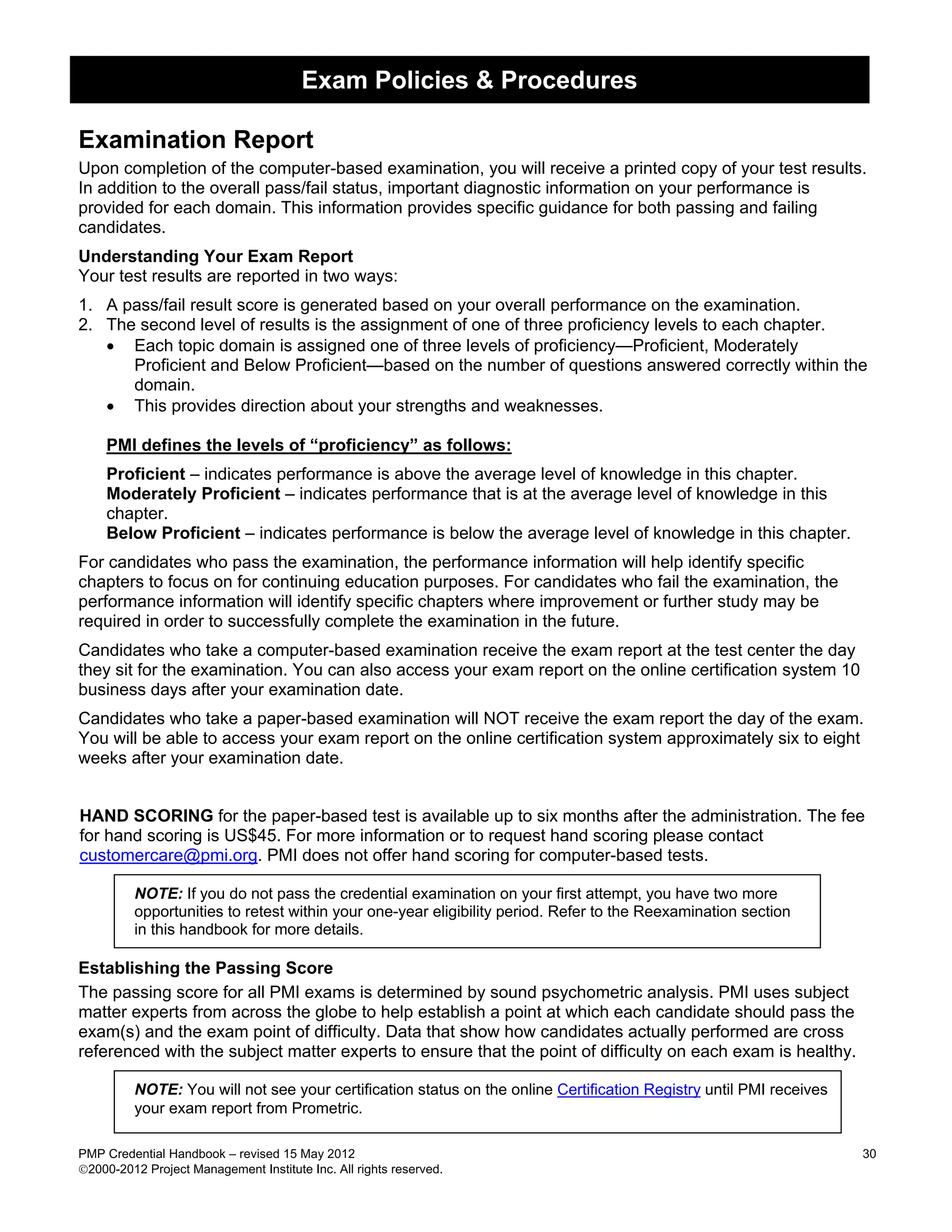 Exam Policies & Procedures

Examination Report
Upon completion of the computer-based examination, you will receive a printed copy of your test results.
In addition to the overall pass/fail status, important diagnostic information on your performance is
provided for each domain. This information provides specific guidance for both passing and failing
candidates.
Understanding Your Exam Report
Your test results are reported in two ways:
1. A pass/fail result score is generated based on your overall performance on the examination.
2. The second level of results is the assignment of one of three proficiency levels to each chapter.
   • Each topic domain is assigned one of three levels of proficiency—Proficient, Moderately
      Proficient and Below Proficient—based on the number of questions answered correctly within the
      domain.
   • This provides direction about your strengths and weaknesses.

    PMI defines the levels of “proficiency” as follows:
    Proficient – indicates performance is above the average level of knowledge in this chapter.
    Moderately Proficient – indicates performance that is at the average level of knowledge in this
    chapter.
    Below Proficient – indicates performance is below the average level of knowledge in this chapter.
For candidates who pass the examination, the performance information will help identify specific
chapters to focus on for continuing education purposes. For candidates who fail the examination, the
performance information will identify specific chapters where improvement or further study may be
required in order to successfully complete the examination in the future.
Candidates who take a computer-based examination receive the exam report at the test center the day
they sit for the examination. You can also access your exam report on the online certification system 10
business days after your examination date.
Candidates who take a paper-based examination will NOT receive the exam report the day of the exam.
You will be able to access your exam report on the online certification system approximately six to eight
weeks after your examination date.


HAND SCORING for the paper-based test is available up to six months after the administration. The fee
for hand scoring is US$45. For more information or to request hand scoring please contact
customercare@pmi.org. PMI does not offer hand scoring for computer-based tests.

         NOTE: If you do not pass the credential examination on your first attempt, you have two more
         opportunities to retest within your one-year eligibility period. Refer to the Reexamination section
         in this handbook for more details.

Establishing the Passing Score
The passing score for all PMI exams is determined by sound psychometric analysis. PMI uses subject
matter experts from across the globe to help establish a point at which each candidate should pass the
exam(s) and the exam point of difficulty. Data that show how candidates actually performed are cross
referenced with the subject matter experts to ensure that the point of difficulty on each exam is healthy.

         NOTE: You will not see your certification status on the online Certification Registry until PMI receives
         your exam report from Prometric.

PMP Credential Handbook – revised 15 May 2012                                                                       30
2000-2012 Project Management Institute Inc. All rights reserved.
 