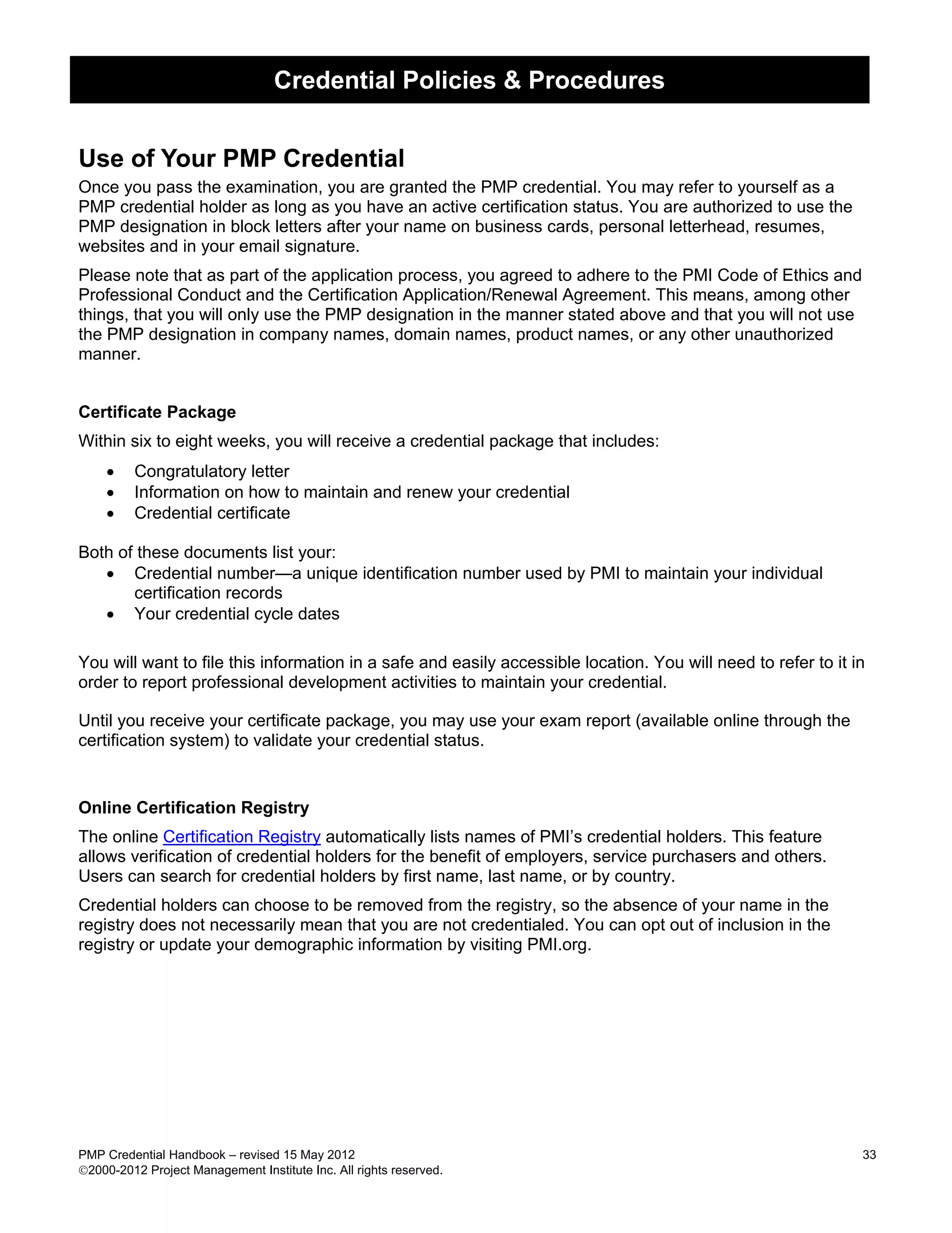 Credential Policies & Procedures


Use of Your PMP Credential
Once you pass the examination, you are granted the PMP credential. You may refer to yourself as a
PMP credential holder as long as you have an active certification status. You are authorized to use the
PMP designation in block letters after your name on business cards, personal letterhead, resumes,
websites and in your email signature.
Please note that as part of the application process, you agreed to adhere to the PMI Code of Ethics and
Professional Conduct and the Certification Application/Renewal Agreement. This means, among other
things, that you will only use the PMP designation in the manner stated above and that you will not use
the PMP designation in company names, domain names, product names, or any other unauthorized
manner.


Certificate Package
Within six to eight weeks, you will receive a credential package that includes:
    •    Congratulatory letter
    •    Information on how to maintain and renew your credential
    •    Credential certificate

Both of these documents list your:
   • Credential number—a unique identification number used by PMI to maintain your individual
       certification records
   • Your credential cycle dates

You will want to file this information in a safe and easily accessible location. You will need to refer to it in
order to report professional development activities to maintain your credential.

Until you receive your certificate package, you may use your exam report (available online through the
certification system) to validate your credential status.


Online Certification Registry
The online Certification Registry automatically lists names of PMI’s credential holders. This feature
allows verification of credential holders for the benefit of employers, service purchasers and others.
Users can search for credential holders by first name, last name, or by country.
Credential holders can choose to be removed from the registry, so the absence of your name in the
registry does not necessarily mean that you are not credentialed. You can opt out of inclusion in the
registry or update your demographic information by visiting PMI.org.




PMP Credential Handbook – revised 15 May 2012                                                                  33
2000-2012 Project Management Institute Inc. All rights reserved.
 