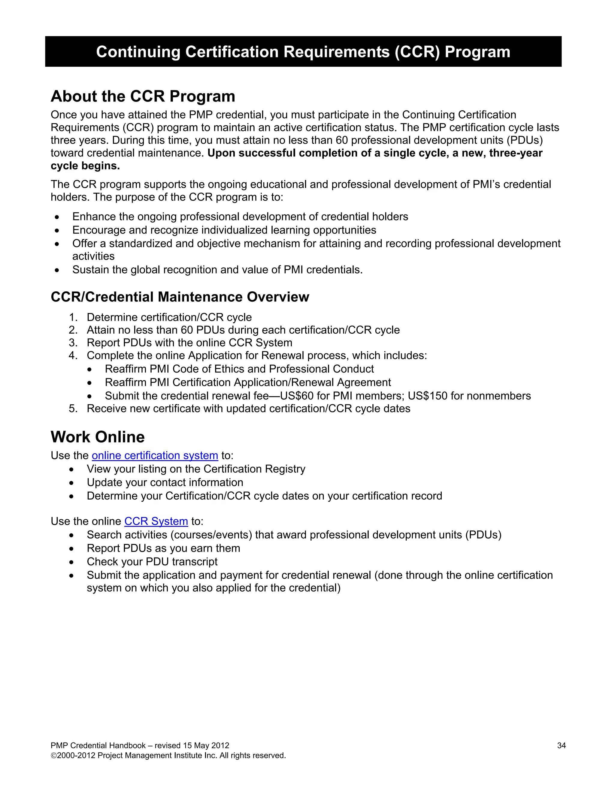 Continuing Certification Requirements (CCR) Program

About the CCR Program
Once you have attained the PMP credential, you must participate in the Continuing Certification
Requirements (CCR) program to maintain an active certification status. The PMP certification cycle lasts
three years. During this time, you must attain no less than 60 professional development units (PDUs)
toward credential maintenance. Upon successful completion of a single cycle, a new, three-year
cycle begins.
The CCR program supports the ongoing educational and professional development of PMI’s credential
holders. The purpose of the CCR program is to:
•    Enhance the ongoing professional development of credential holders
•    Encourage and recognize individualized learning opportunities
•    Offer a standardized and objective mechanism for attaining and recording professional development
     activities
•    Sustain the global recognition and value of PMI credentials.

CCR/Credential Maintenance Overview
    1. Determine certification/CCR cycle
    2. Attain no less than 60 PDUs during each certification/CCR cycle
    3. Report PDUs with the online CCR System
    4. Complete the online Application for Renewal process, which includes:
       • Reaffirm PMI Code of Ethics and Professional Conduct
       • Reaffirm PMI Certification Application/Renewal Agreement
       • Submit the credential renewal fee—US$60 for PMI members; US$150 for nonmembers
    5. Receive new certificate with updated certification/CCR cycle dates

Work Online
Use the online certification system to:
   • View your listing on the Certification Registry
   • Update your contact information
   • Determine your Certification/CCR cycle dates on your certification record

Use the online CCR System to:
   • Search activities (courses/events) that award professional development units (PDUs)
   • Report PDUs as you earn them
   • Check your PDU transcript
   • Submit the application and payment for credential renewal (done through the online certification
       system on which you also applied for the credential)




PMP Credential Handbook – revised 15 May 2012                                                           34
2000-2012 Project Management Institute Inc. All rights reserved.
 