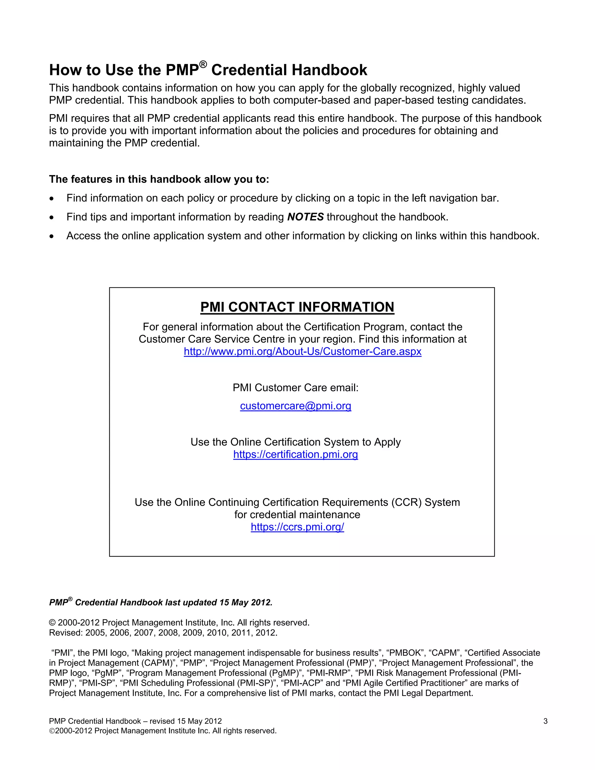 How to Use the PMP® Credential Handbook
This handbook contains information on how you can apply for the globally recognized, highly valued
PMP credential. This handbook applies to both computer-based and paper-based testing candidates.
PMI requires that all PMP credential applicants read this entire handbook. The purpose of this handbook
is to provide you with important information about the policies and procedures for obtaining and
maintaining the PMP credential.


The features in this handbook allow you to:
•   Find information on each policy or procedure by clicking on a topic in the left navigation bar.
•   Find tips and important information by reading NOTES throughout the handbook.
•   Access the online application system and other information by clicking on links within this handbook.




                                           PMI CONTACT INFORMATION
                          For general information about the Certification Program, contact the
                         Customer Care Service Centre in your region. Find this information at
                                  http://www.pmi.org/About-Us/Customer-Care.aspx


                                                    PMI Customer Care email:
                                                      customercare@pmi.org


                                        Use the Online Certification System to Apply
                                                https://certification.pmi.org



                        Use the Online Continuing Certification Requirements (CCR) System
                                            for credential maintenance
                                                https://ccrs.pmi.org/




   ®
PMP Credential Handbook last updated 15 May 2012.

© 2000-2012 Project Management Institute, Inc. All rights reserved.
Revised: 2005, 2006, 2007, 2008, 2009, 2010, 2011, 2012.

 “PMI”, the PMI logo, “Making project management indispensable for business results”, “PMBOK”, “CAPM”, “Certified Associate
in Project Management (CAPM)”, “PMP”, “Project Management Professional (PMP)”, “Project Management Professional”, the
PMP logo, “PgMP”, “Program Management Professional (PgMP)”, “PMI-RMP”, “PMI Risk Management Professional (PMI-
RMP)”, “PMI-SP”, “PMI Scheduling Professional (PMI-SP)”, “PMI-ACP” and “PMI Agile Certified Practitioner” are marks of
Project Management Institute, Inc. For a comprehensive list of PMI marks, contact the PMI Legal Department.


PMP Credential Handbook – revised 15 May 2012                                                                                 3
2000-2012 Project Management Institute Inc. All rights reserved.
 