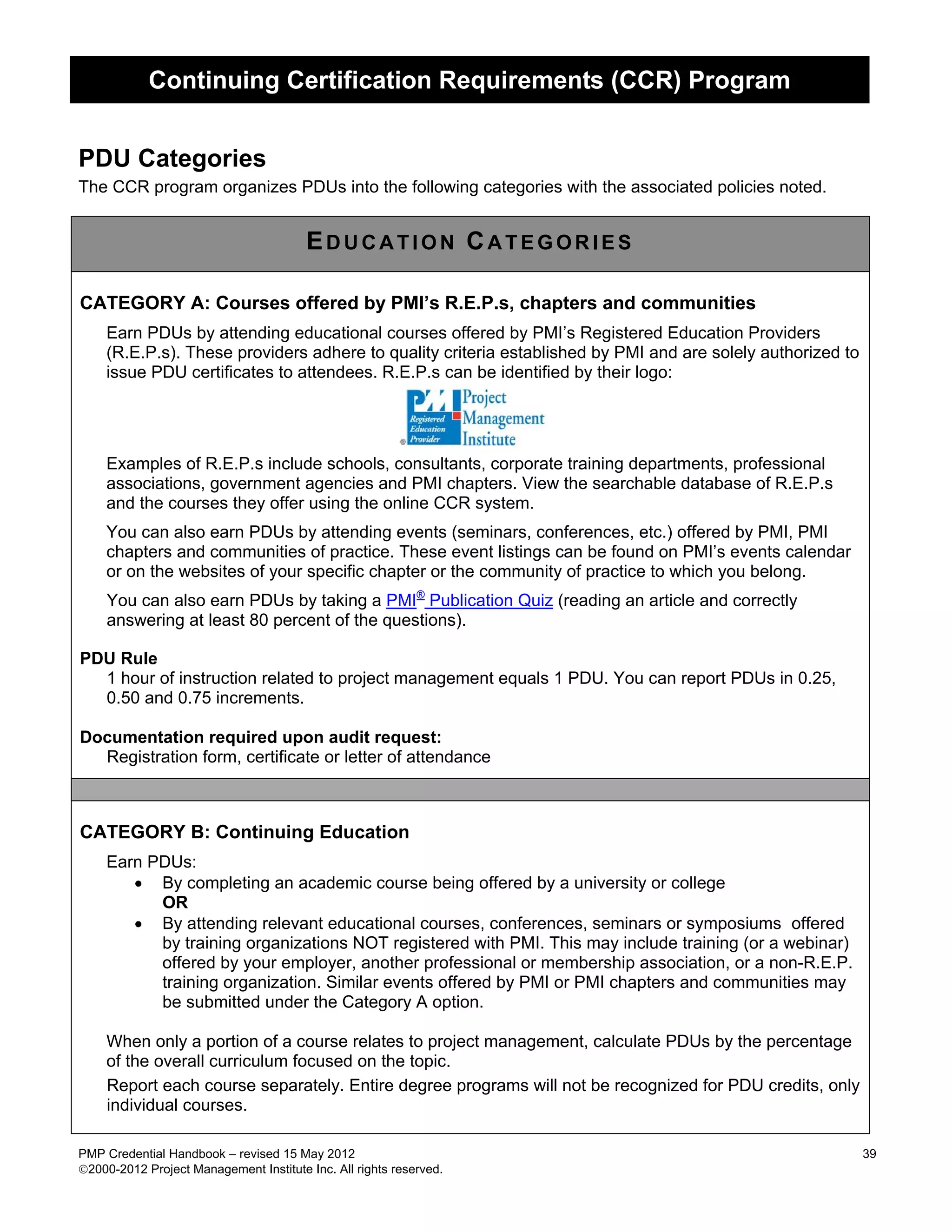 Continuing Certification Requirements (CCR) Program


PDU Categories
The CCR program organizes PDUs into the following categories with the associated policies noted.


                                        EDUCATION CATEGORIES

CATEGORY A: Courses offered by PMI’s R.E.P.s, chapters and communities
    Earn PDUs by attending educational courses offered by PMI’s Registered Education Providers
    (R.E.P.s). These providers adhere to quality criteria established by PMI and are solely authorized to
    issue PDU certificates to attendees. R.E.P.s can be identified by their logo:




    Examples of R.E.P.s include schools, consultants, corporate training departments, professional
    associations, government agencies and PMI chapters. View the searchable database of R.E.P.s
    and the courses they offer using the online CCR system.
    You can also earn PDUs by attending events (seminars, conferences, etc.) offered by PMI, PMI
    chapters and communities of practice. These event listings can be found on PMI’s events calendar
    or on the websites of your specific chapter or the community of practice to which you belong.
     You can also earn PDUs by taking a PMI® Publication Quiz (reading an article and correctly
     answering at least 80 percent of the questions).

PDU Rule
  1 hour of instruction related to project management equals 1 PDU. You can report PDUs in 0.25,
  0.50 and 0.75 increments.

Documentation required upon audit request:
  Registration form, certificate or letter of attendance



CATEGORY B: Continuing Education
    Earn PDUs:
       • By completing an academic course being offered by a university or college
          OR
       • By attending relevant educational courses, conferences, seminars or symposiums offered
          by training organizations NOT registered with PMI. This may include training (or a webinar)
          offered by your employer, another professional or membership association, or a non-R.E.P.
          training organization. Similar events offered by PMI or PMI chapters and communities may
          be submitted under the Category A option.

    When only a portion of a course relates to project management, calculate PDUs by the percentage
    of the overall curriculum focused on the topic.
    Report each course separately. Entire degree programs will not be recognized for PDU credits, only
    individual courses.

PMP Credential Handbook – revised 15 May 2012                                                               39
2000-2012 Project Management Institute Inc. All rights reserved.
 