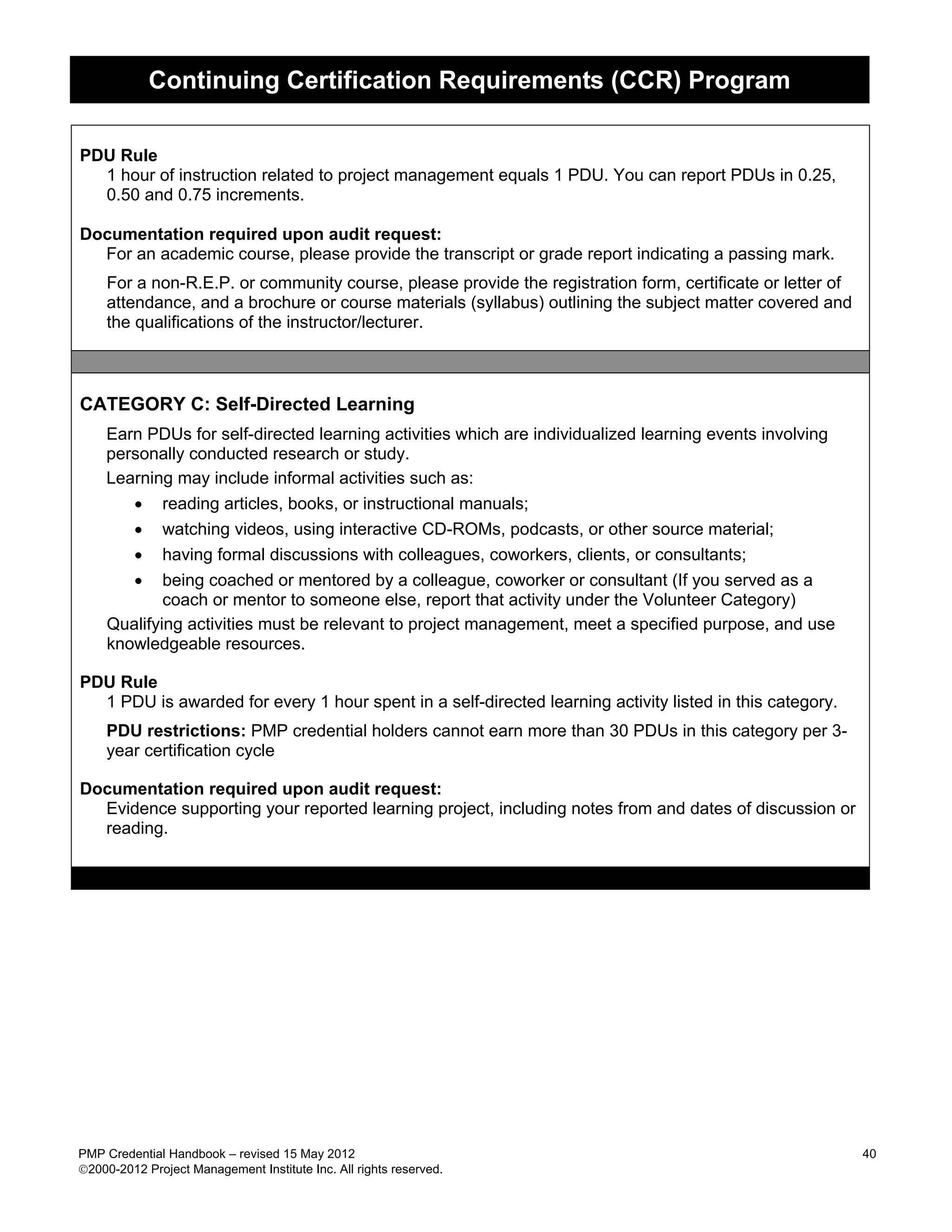 Continuing Certification Requirements (CCR) Program

PDU Rule
  1 hour of instruction related to project management equals 1 PDU. You can report PDUs in 0.25,
  0.50 and 0.75 increments.

Documentation required upon audit request:
  For an academic course, please provide the transcript or grade report indicating a passing mark.
     For a non-R.E.P. or community course, please provide the registration form, certificate or letter of
     attendance, and a brochure or course materials (syllabus) outlining the subject matter covered and
     the qualifications of the instructor/lecturer.



CATEGORY C: Self-Directed Learning
    Earn PDUs for self-directed learning activities which are individualized learning events involving
    personally conducted research or study.
    Learning may include informal activities such as:
       • reading articles, books, or instructional manuals;
       • watching videos, using interactive CD-ROMs, podcasts, or other source material;
       • having formal discussions with colleagues, coworkers, clients, or consultants;
       • being coached or mentored by a colleague, coworker or consultant (If you served as a
            coach or mentor to someone else, report that activity under the Volunteer Category)
    Qualifying activities must be relevant to project management, meet a specified purpose, and use
    knowledgeable resources.

PDU Rule
  1 PDU is awarded for every 1 hour spent in a self-directed learning activity listed in this category.
    PDU restrictions: PMP credential holders cannot earn more than 30 PDUs in this category per 3-
    year certification cycle

Documentation required upon audit request:
  Evidence supporting your reported learning project, including notes from and dates of discussion or
  reading.




PMP Credential Handbook – revised 15 May 2012                                                               40
2000-2012 Project Management Institute Inc. All rights reserved.
 