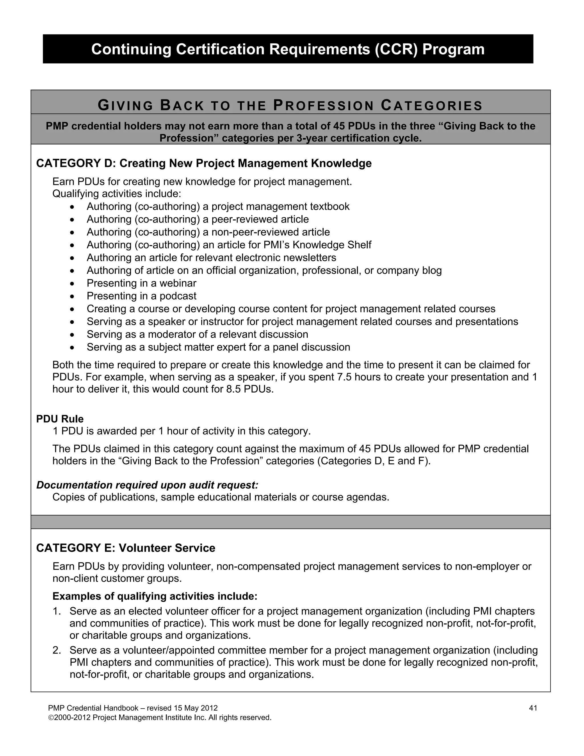 Continuing Certification Requirements (CCR) Program


                GIVING BACK TO THE PROFESSION CATEGORIES
  PMP credential holders may not earn more than a total of 45 PDUs in the three “Giving Back to the
                        Profession” categories per 3-year certification cycle.

CATEGORY D: Creating New Project Management Knowledge
   Earn PDUs for creating new knowledge for project management.
   Qualifying activities include:
      • Authoring (co-authoring) a project management textbook
      • Authoring (co-authoring) a peer-reviewed article
      • Authoring (co-authoring) a non-peer-reviewed article
      • Authoring (co-authoring) an article for PMI’s Knowledge Shelf
      • Authoring an article for relevant electronic newsletters
      • Authoring of article on an official organization, professional, or company blog
      • Presenting in a webinar
      • Presenting in a podcast
      • Creating a course or developing course content for project management related courses
      • Serving as a speaker or instructor for project management related courses and presentations
      • Serving as a moderator of a relevant discussion
      • Serving as a subject matter expert for a panel discussion
   Both the time required to prepare or create this knowledge and the time to present it can be claimed for
   PDUs. For example, when serving as a speaker, if you spent 7.5 hours to create your presentation and 1
   hour to deliver it, this would count for 8.5 PDUs.

PDU Rule
  1 PDU is awarded per 1 hour of activity in this category.
   The PDUs claimed in this category count against the maximum of 45 PDUs allowed for PMP credential
   holders in the “Giving Back to the Profession” categories (Categories D, E and F).

Documentation required upon audit request:
  Copies of publications, sample educational materials or course agendas.



CATEGORY E: Volunteer Service
   Earn PDUs by providing volunteer, non-compensated project management services to non-employer or
   non-client customer groups.
   Examples of qualifying activities include:
   1. Serve as an elected volunteer officer for a project management organization (including PMI chapters
      and communities of practice). This work must be done for legally recognized non-profit, not-for-profit,
      or charitable groups and organizations.
   2. Serve as a volunteer/appointed committee member for a project management organization (including
      PMI chapters and communities of practice). This work must be done for legally recognized non-profit,
      not-for-profit, or charitable groups and organizations.


  PMP Credential Handbook – revised 15 May 2012                                                            41
  2000-2012 Project Management Institute Inc. All rights reserved.
 