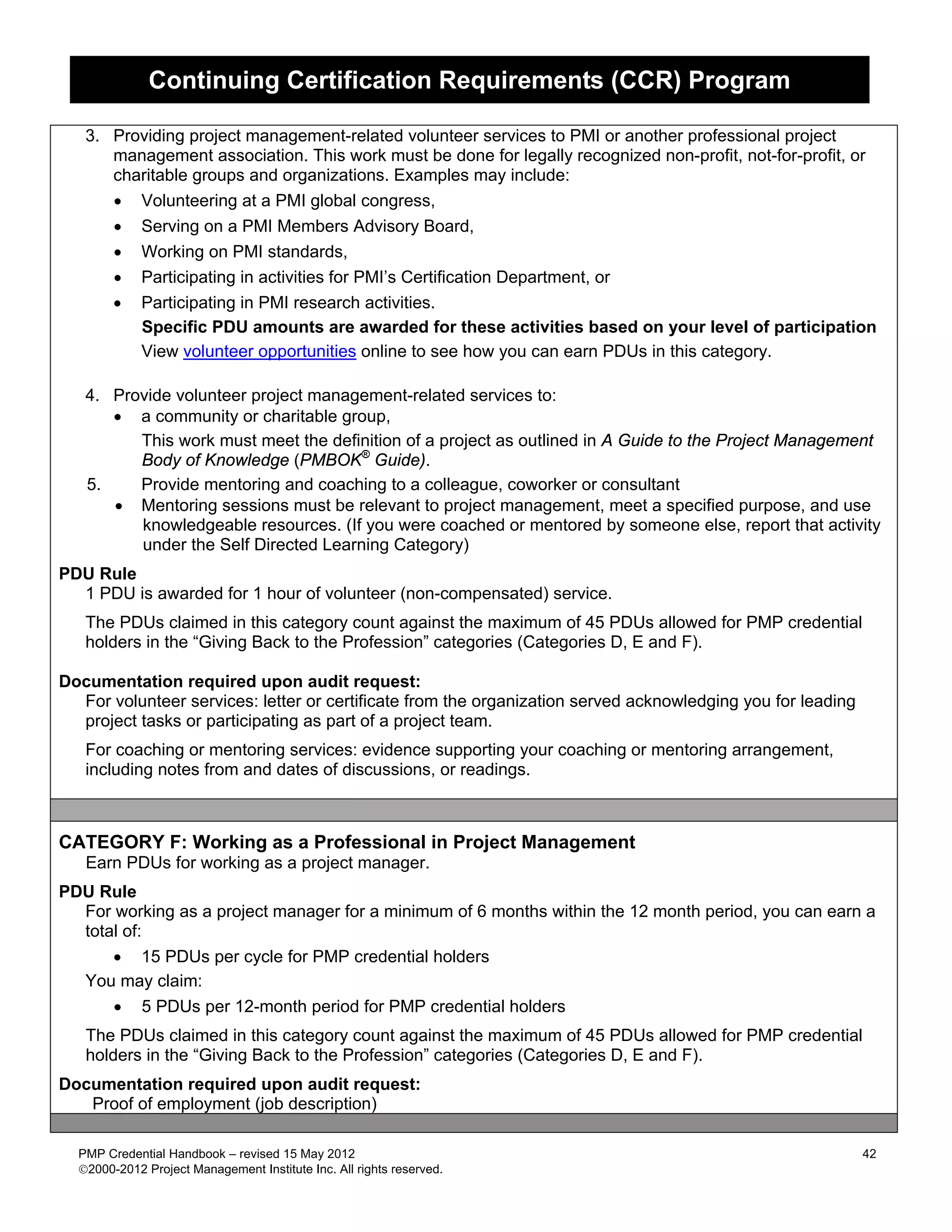 Continuing Certification Requirements (CCR) Program

   3. Providing project management-related volunteer services to PMI or another professional project
      management association. This work must be done for legally recognized non-profit, not-for-profit, or
      charitable groups and organizations. Examples may include:
      • Volunteering at a PMI global congress,
      • Serving on a PMI Members Advisory Board,
      • Working on PMI standards,
      • Participating in activities for PMI’s Certification Department, or
      • Participating in PMI research activities.
         Specific PDU amounts are awarded for these activities based on your level of participation
         View volunteer opportunities online to see how you can earn PDUs in this category.

   4. Provide volunteer project management-related services to:
      • a community or charitable group,
         This work must meet the definition of a project as outlined in A Guide to the Project Management
         Body of Knowledge (PMBOK® Guide).
   5.    Provide mentoring and coaching to a colleague, coworker or consultant
      • Mentoring sessions must be relevant to project management, meet a specified purpose, and use
         knowledgeable resources. (If you were coached or mentored by someone else, report that activity
         under the Self Directed Learning Category)
PDU Rule
  1 PDU is awarded for 1 hour of volunteer (non-compensated) service.
   The PDUs claimed in this category count against the maximum of 45 PDUs allowed for PMP credential
   holders in the “Giving Back to the Profession” categories (Categories D, E and F).

Documentation required upon audit request:
  For volunteer services: letter or certificate from the organization served acknowledging you for leading
  project tasks or participating as part of a project team.
   For coaching or mentoring services: evidence supporting your coaching or mentoring arrangement,
   including notes from and dates of discussions, or readings.



CATEGORY F: Working as a Professional in Project Management
   Earn PDUs for working as a project manager.
PDU Rule
  For working as a project manager for a minimum of 6 months within the 12 month period, you can earn a
  total of:
      • 15 PDUs per cycle for PMP credential holders
  You may claim:
      • 5 PDUs per 12-month period for PMP credential holders
   The PDUs claimed in this category count against the maximum of 45 PDUs allowed for PMP credential
   holders in the “Giving Back to the Profession” categories (Categories D, E and F).
Documentation required upon audit request:
   Proof of employment (job description)

  PMP Credential Handbook – revised 15 May 2012                                                              42
  2000-2012 Project Management Institute Inc. All rights reserved.
 