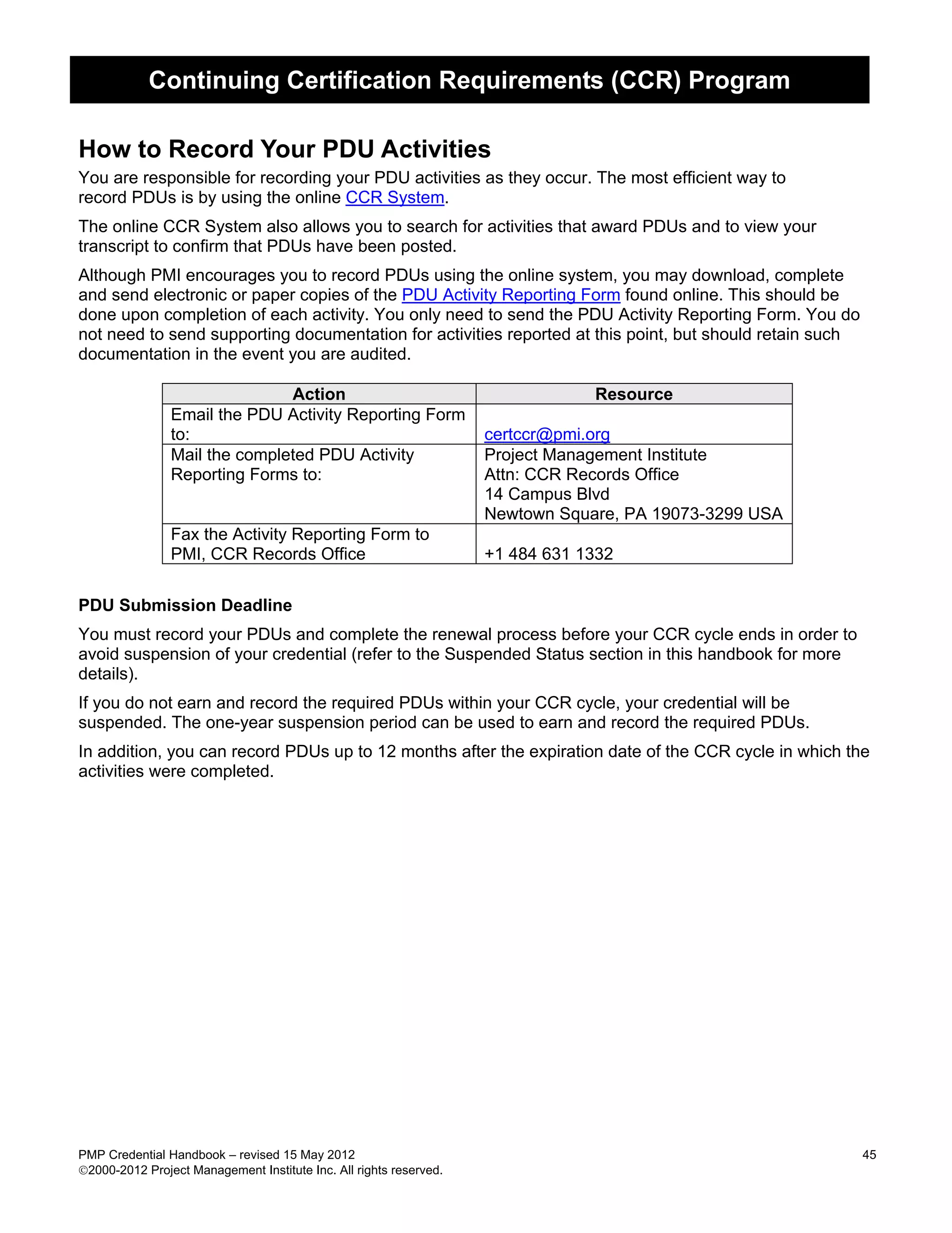 Continuing Certification Requirements (CCR) Program

How to Record Your PDU Activities
You are responsible for recording your PDU activities as they occur. The most efficient way to
record PDUs is by using the online CCR System.
The online CCR System also allows you to search for activities that award PDUs and to view your
transcript to confirm that PDUs have been posted.
Although PMI encourages you to record PDUs using the online system, you may download, complete
and send electronic or paper copies of the PDU Activity Reporting Form found online. This should be
done upon completion of each activity. You only need to send the PDU Activity Reporting Form. You do
not need to send supporting documentation for activities reported at this point, but should retain such
documentation in the event you are audited.

                               Action                                           Resource
                Email the PDU Activity Reporting Form
                to:                                                 certccr@pmi.org
                Mail the completed PDU Activity                     Project Management Institute
                Reporting Forms to:                                 Attn: CCR Records Office
                                                                    14 Campus Blvd
                                                                    Newtown Square, PA 19073-3299 USA
                Fax the Activity Reporting Form to
                PMI, CCR Records Office                             +1 484 631 1332


PDU Submission Deadline
You must record your PDUs and complete the renewal process before your CCR cycle ends in order to
avoid suspension of your credential (refer to the Suspended Status section in this handbook for more
details).
If you do not earn and record the required PDUs within your CCR cycle, your credential will be
suspended. The one-year suspension period can be used to earn and record the required PDUs.
In addition, you can record PDUs up to 12 months after the expiration date of the CCR cycle in which the
activities were completed.




PMP Credential Handbook – revised 15 May 2012                                                             45
2000-2012 Project Management Institute Inc. All rights reserved.
 