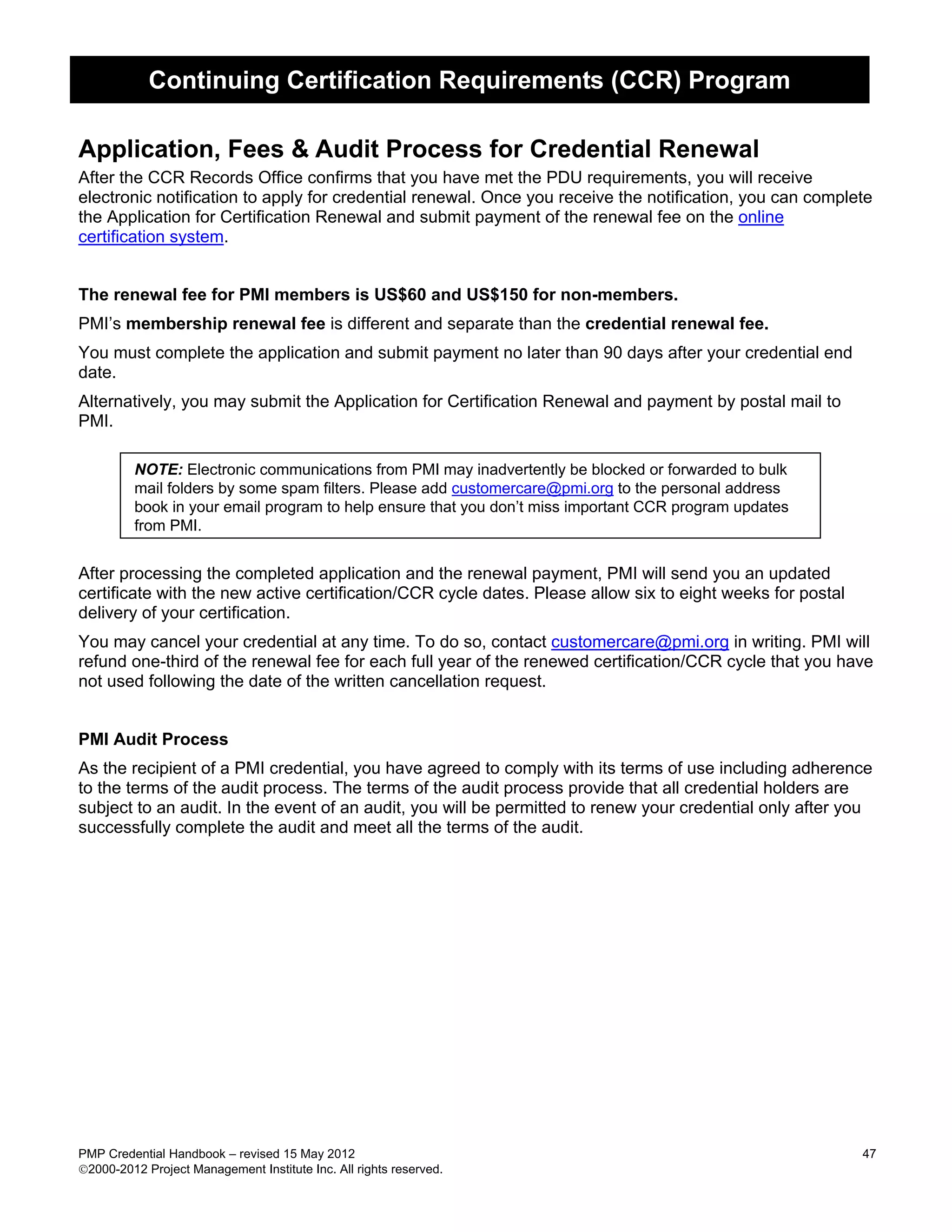 Continuing Certification Requirements (CCR) Program

Application, Fees & Audit Process for Credential Renewal
After the CCR Records Office confirms that you have met the PDU requirements, you will receive
electronic notification to apply for credential renewal. Once you receive the notification, you can complete
the Application for Certification Renewal and submit payment of the renewal fee on the online
certification system.


The renewal fee for PMI members is US$60 and US$150 for non-members.
PMI’s membership renewal fee is different and separate than the credential renewal fee.
You must complete the application and submit payment no later than 90 days after your credential end
date.
Alternatively, you may submit the Application for Certification Renewal and payment by postal mail to
PMI.

         NOTE: Electronic communications from PMI may inadvertently be blocked or forwarded to bulk
         mail folders by some spam filters. Please add customercare@pmi.org to the personal address
         book in your email program to help ensure that you don’t miss important CCR program updates
         from PMI.


After processing the completed application and the renewal payment, PMI will send you an updated
certificate with the new active certification/CCR cycle dates. Please allow six to eight weeks for postal
delivery of your certification.
You may cancel your credential at any time. To do so, contact customercare@pmi.org in writing. PMI will
refund one-third of the renewal fee for each full year of the renewed certification/CCR cycle that you have
not used following the date of the written cancellation request.


PMI Audit Process
As the recipient of a PMI credential, you have agreed to comply with its terms of use including adherence
to the terms of the audit process. The terms of the audit process provide that all credential holders are
subject to an audit. In the event of an audit, you will be permitted to renew your credential only after you
successfully complete the audit and meet all the terms of the audit.




PMP Credential Handbook – revised 15 May 2012                                                               47
2000-2012 Project Management Institute Inc. All rights reserved.
 