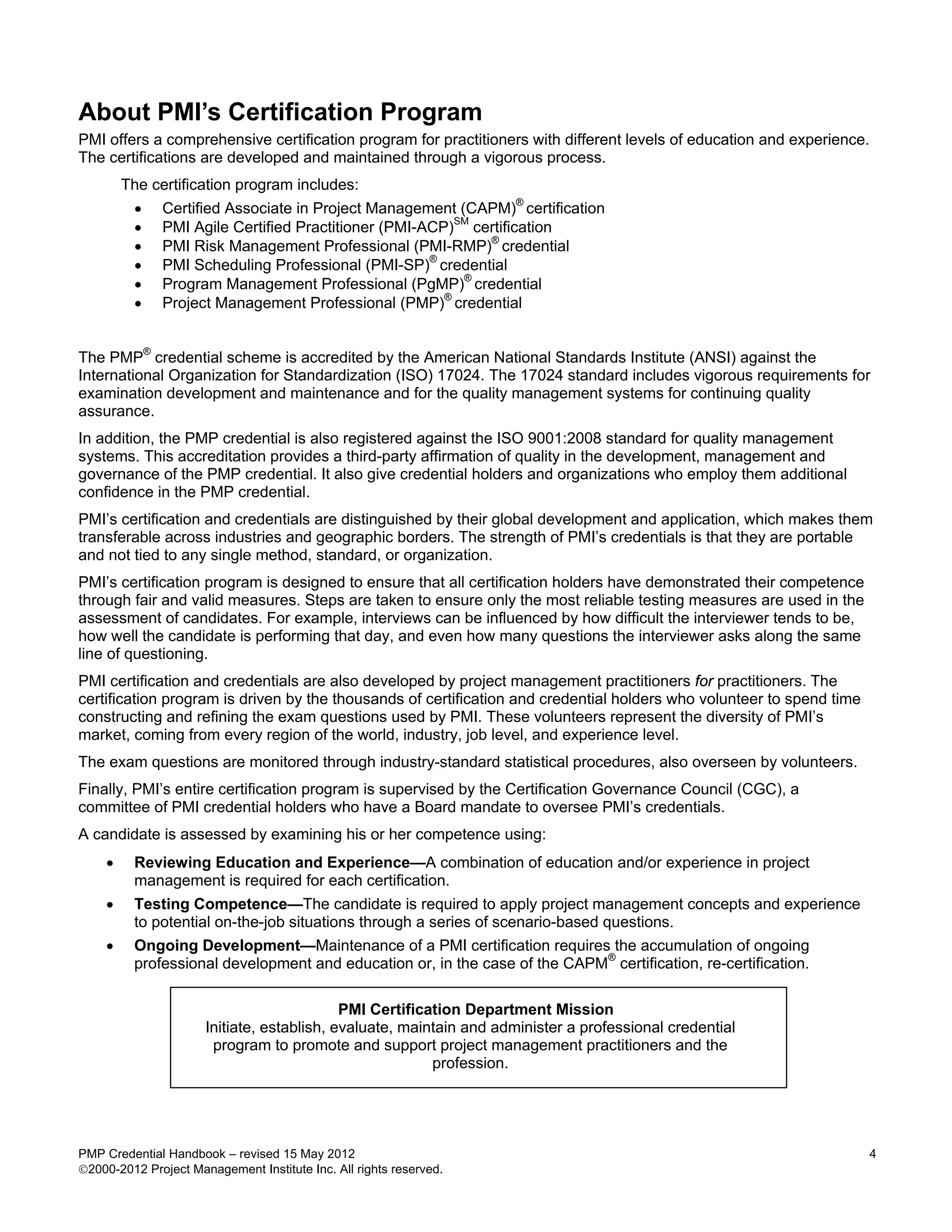 About PMI’s Certification Program
PMI offers a comprehensive certification program for practitioners with different levels of education and experience.
The certifications are developed and maintained through a vigorous process.
        The certification program includes:
         •    Certified Associate in Project Management (CAPM)® certification
         •    PMI Agile Certified Practitioner (PMI-ACP)SM certification
         •    PMI Risk Management Professional (PMI-RMP)® credential
         •    PMI Scheduling Professional (PMI-SP)® credential
         •    Program Management Professional (PgMP)® credential
         •    Project Management Professional (PMP)® credential


The PMP® credential scheme is accredited by the American National Standards Institute (ANSI) against the
International Organization for Standardization (ISO) 17024. The 17024 standard includes vigorous requirements for
examination development and maintenance and for the quality management systems for continuing quality
assurance.
In addition, the PMP credential is also registered against the ISO 9001:2008 standard for quality management
systems. This accreditation provides a third-party affirmation of quality in the development, management and
governance of the PMP credential. It also give credential holders and organizations who employ them additional
confidence in the PMP credential.
PMI’s certification and credentials are distinguished by their global development and application, which makes them
transferable across industries and geographic borders. The strength of PMI’s credentials is that they are portable
and not tied to any single method, standard, or organization.
PMI’s certification program is designed to ensure that all certification holders have demonstrated their competence
through fair and valid measures. Steps are taken to ensure only the most reliable testing measures are used in the
assessment of candidates. For example, interviews can be influenced by how difficult the interviewer tends to be,
how well the candidate is performing that day, and even how many questions the interviewer asks along the same
line of questioning.
PMI certification and credentials are also developed by project management practitioners for practitioners. The
certification program is driven by the thousands of certification and credential holders who volunteer to spend time
constructing and refining the exam questions used by PMI. These volunteers represent the diversity of PMI’s
market, coming from every region of the world, industry, job level, and experience level.
The exam questions are monitored through industry-standard statistical procedures, also overseen by volunteers.
Finally, PMI’s entire certification program is supervised by the Certification Governance Council (CGC), a
committee of PMI credential holders who have a Board mandate to oversee PMI’s credentials.
A candidate is assessed by examining his or her competence using:
    •    Reviewing Education and Experience—A combination of education and/or experience in project
         management is required for each certification.
    •    Testing Competence—The candidate is required to apply project management concepts and experience
         to potential on-the-job situations through a series of scenario-based questions.
    •    Ongoing Development—Maintenance of a PMI certification requires the accumulation of ongoing
                                                                           ®
         professional development and education or, in the case of the CAPM certification, re-certification.

                                            PMI Certification Department Mission
                      Initiate, establish, evaluate, maintain and administer a professional credential
                       program to promote and support project management practitioners and the
                                                         profession.




PMP Credential Handbook – revised 15 May 2012                                                                           4
2000-2012 Project Management Institute Inc. All rights reserved.
 