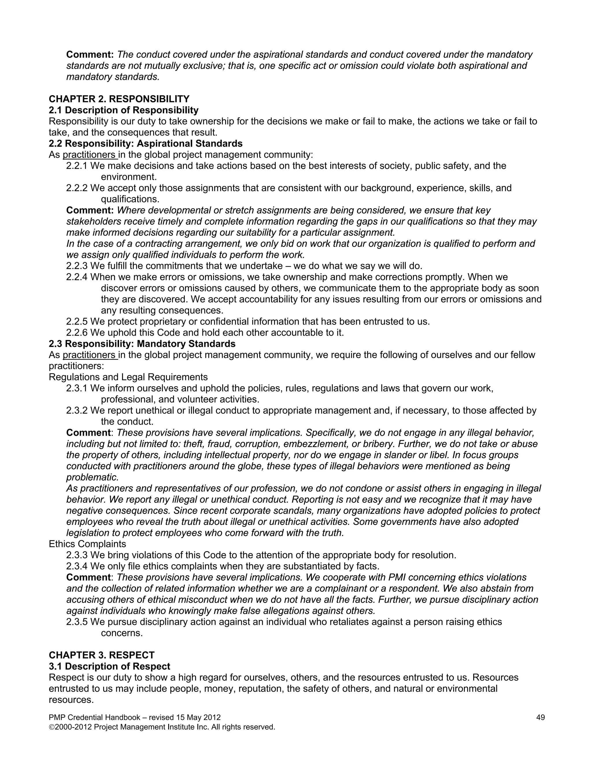 Comment: The conduct covered under the aspirational standards and conduct covered under the mandatory
    standards are not mutually exclusive; that is, one specific act or omission could violate both aspirational and
    mandatory standards.

CHAPTER 2. RESPONSIBILITY
2.1 Description of Responsibility
Responsibility is our duty to take ownership for the decisions we make or fail to make, the actions we take or fail to
take, and the consequences that result.
2.2 Responsibility: Aspirational Standards
As practitioners in the global project management community:
    2.2.1 We make decisions and take actions based on the best interests of society, public safety, and the
             environment.
    2.2.2 We accept only those assignments that are consistent with our background, experience, skills, and
             qualifications.
    Comment: Where developmental or stretch assignments are being considered, we ensure that key
    stakeholders receive timely and complete information regarding the gaps in our qualifications so that they may
    make informed decisions regarding our suitability for a particular assignment.
    In the case of a contracting arrangement, we only bid on work that our organization is qualified to perform and
    we assign only qualified individuals to perform the work.
    2.2.3 We fulfill the commitments that we undertake – we do what we say we will do.
    2.2.4 When we make errors or omissions, we take ownership and make corrections promptly. When we
             discover errors or omissions caused by others, we communicate them to the appropriate body as soon
             they are discovered. We accept accountability for any issues resulting from our errors or omissions and
             any resulting consequences.
    2.2.5 We protect proprietary or confidential information that has been entrusted to us.
    2.2.6 We uphold this Code and hold each other accountable to it.
2.3 Responsibility: Mandatory Standards
As practitioners in the global project management community, we require the following of ourselves and our fellow
practitioners:
Regulations and Legal Requirements
    2.3.1 We inform ourselves and uphold the policies, rules, regulations and laws that govern our work,
             professional, and volunteer activities.
    2.3.2 We report unethical or illegal conduct to appropriate management and, if necessary, to those affected by
             the conduct.
    Comment: These provisions have several implications. Specifically, we do not engage in any illegal behavior,
    including but not limited to: theft, fraud, corruption, embezzlement, or bribery. Further, we do not take or abuse
    the property of others, including intellectual property, nor do we engage in slander or libel. In focus groups
    conducted with practitioners around the globe, these types of illegal behaviors were mentioned as being
    problematic.
    As practitioners and representatives of our profession, we do not condone or assist others in engaging in illegal
    behavior. We report any illegal or unethical conduct. Reporting is not easy and we recognize that it may have
    negative consequences. Since recent corporate scandals, many organizations have adopted policies to protect
    employees who reveal the truth about illegal or unethical activities. Some governments have also adopted
    legislation to protect employees who come forward with the truth.
Ethics Complaints
    2.3.3 We bring violations of this Code to the attention of the appropriate body for resolution.
    2.3.4 We only file ethics complaints when they are substantiated by facts.
    Comment: These provisions have several implications. We cooperate with PMI concerning ethics violations
    and the collection of related information whether we are a complainant or a respondent. We also abstain from
    accusing others of ethical misconduct when we do not have all the facts. Further, we pursue disciplinary action
    against individuals who knowingly make false allegations against others.
    2.3.5 We pursue disciplinary action against an individual who retaliates against a person raising ethics
             concerns.

CHAPTER 3. RESPECT
3.1 Description of Respect
Respect is our duty to show a high regard for ourselves, others, and the resources entrusted to us. Resources
entrusted to us may include people, money, reputation, the safety of others, and natural or environmental
resources.
PMP Credential Handbook – revised 15 May 2012                                                                         49
2000-2012 Project Management Institute Inc. All rights reserved.
 