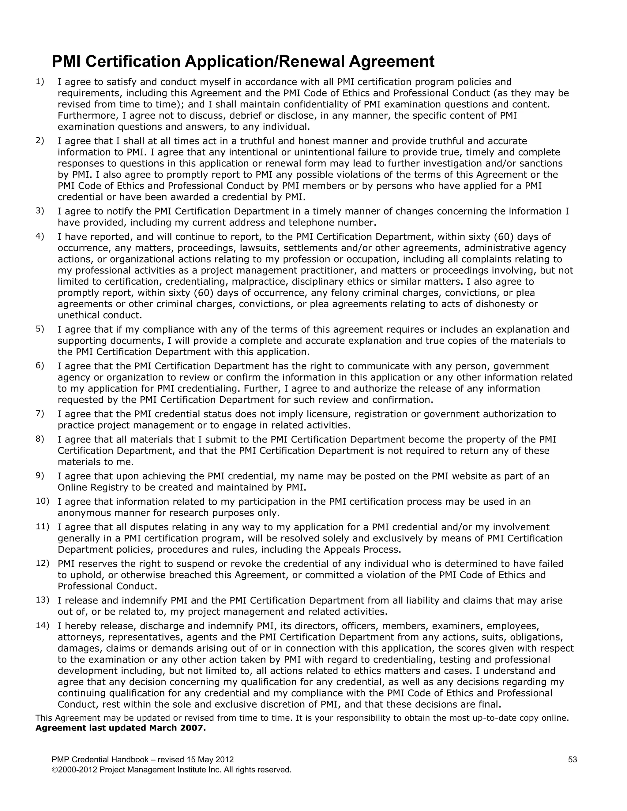 PMI Certification Application/Renewal Agreement
1)    I agree to satisfy and conduct myself in accordance with all PMI certification program policies and
      requirements, including this Agreement and the PMI Code of Ethics and Professional Conduct (as they may be
      revised from time to time); and I shall maintain confidentiality of PMI examination questions and content.
      Furthermore, I agree not to discuss, debrief or disclose, in any manner, the specific content of PMI
      examination questions and answers, to any individual.
2)    I agree that I shall at all times act in a truthful and honest manner and provide truthful and accurate
      information to PMI. I agree that any intentional or unintentional failure to provide true, timely and complete
      responses to questions in this application or renewal form may lead to further investigation and/or sanctions
      by PMI. I also agree to promptly report to PMI any possible violations of the terms of this Agreement or the
      PMI Code of Ethics and Professional Conduct by PMI members or by persons who have applied for a PMI
      credential or have been awarded a credential by PMI.
3)    I agree to notify the PMI Certification Department in a timely manner of changes concerning the information I
      have provided, including my current address and telephone number.
4)    I have reported, and will continue to report, to the PMI Certification Department, within sixty (60) days of
      occurrence, any matters, proceedings, lawsuits, settlements and/or other agreements, administrative agency
      actions, or organizational actions relating to my profession or occupation, including all complaints relating to
      my professional activities as a project management practitioner, and matters or proceedings involving, but not
      limited to certification, credentialing, malpractice, disciplinary ethics or similar matters. I also agree to
      promptly report, within sixty (60) days of occurrence, any felony criminal charges, convictions, or plea
      agreements or other criminal charges, convictions, or plea agreements relating to acts of dishonesty or
      unethical conduct.
5)    I agree that if my compliance with any of the terms of this agreement requires or includes an explanation and
      supporting documents, I will provide a complete and accurate explanation and true copies of the materials to
      the PMI Certification Department with this application.
6)    I agree that the PMI Certification Department has the right to communicate with any person, government
      agency or organization to review or confirm the information in this application or any other information related
      to my application for PMI credentialing. Further, I agree to and authorize the release of any information
      requested by the PMI Certification Department for such review and confirmation.
7)    I agree that the PMI credential status does not imply licensure, registration or government authorization to
      practice project management or to engage in related activities.
8)    I agree that all materials that I submit to the PMI Certification Department become the property of the PMI
      Certification Department, and that the PMI Certification Department is not required to return any of these
      materials to me.
9)    I agree that upon achieving the PMI credential, my name may be posted on the PMI website as part of an
      Online Registry to be created and maintained by PMI.
10) I agree that information related to my participation in the PMI certification process may be used in an
      anonymous manner for research purposes only.
11) I agree that all disputes relating in any way to my application for a PMI credential and/or my involvement
      generally in a PMI certification program, will be resolved solely and exclusively by means of PMI Certification
      Department policies, procedures and rules, including the Appeals Process.
12) PMI reserves the right to suspend or revoke the credential of any individual who is determined to have failed
      to uphold, or otherwise breached this Agreement, or committed a violation of the PMI Code of Ethics and
      Professional Conduct.
13) I release and indemnify PMI and the PMI Certification Department from all liability and claims that may arise
      out of, or be related to, my project management and related activities.
14) I hereby release, discharge and indemnify PMI, its directors, officers, members, examiners, employees,
      attorneys, representatives, agents and the PMI Certification Department from any actions, suits, obligations,
      damages, claims or demands arising out of or in connection with this application, the scores given with respect
      to the examination or any other action taken by PMI with regard to credentialing, testing and professional
      development including, but not limited to, all actions related to ethics matters and cases. I understand and
      agree that any decision concerning my qualification for any credential, as well as any decisions regarding my
      continuing qualification for any credential and my compliance with the PMI Code of Ethics and Professional
      Conduct, rest within the sole and exclusive discretion of PMI, and that these decisions are final.
This Agreement may be updated or revised from time to time. It is your responsibility to obtain the most up-to-date copy online.
Agreement last updated March 2007.


     PMP Credential Handbook – revised 15 May 2012                                                                             53
     2000-2012 Project Management Institute Inc. All rights reserved.
 