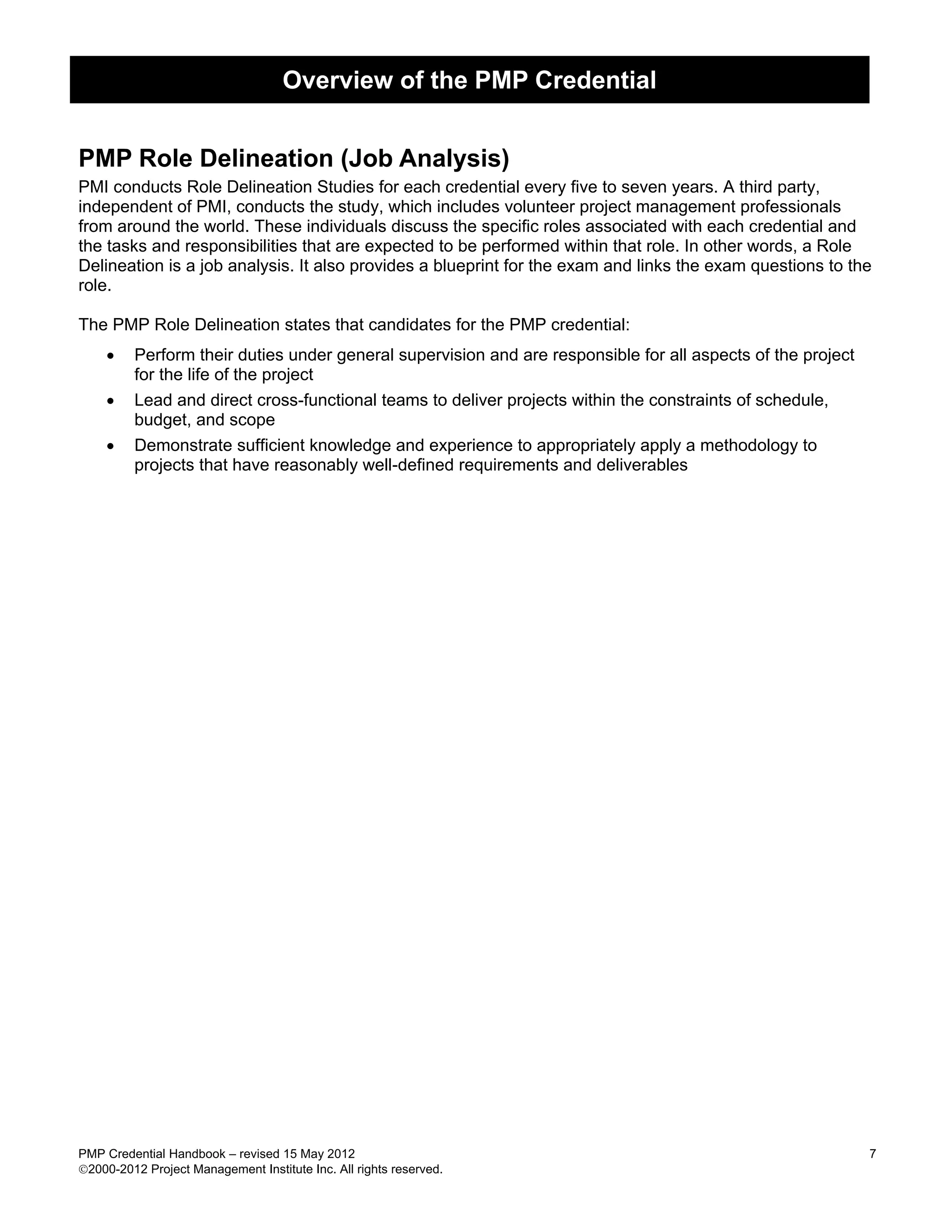 Overview of the PMP Credential


PMP Role Delineation (Job Analysis)
PMI conducts Role Delineation Studies for each credential every five to seven years. A third party,
independent of PMI, conducts the study, which includes volunteer project management professionals
from around the world. These individuals discuss the specific roles associated with each credential and
the tasks and responsibilities that are expected to be performed within that role. In other words, a Role
Delineation is a job analysis. It also provides a blueprint for the exam and links the exam questions to the
role.

The PMP Role Delineation states that candidates for the PMP credential:
     •   Perform their duties under general supervision and are responsible for all aspects of the project
         for the life of the project
    •    Lead and direct cross-functional teams to deliver projects within the constraints of schedule,
         budget, and scope
    •    Demonstrate sufficient knowledge and experience to appropriately apply a methodology to
         projects that have reasonably well-defined requirements and deliverables




PMP Credential Handbook – revised 15 May 2012                                                                7
2000-2012 Project Management Institute Inc. All rights reserved.
 
