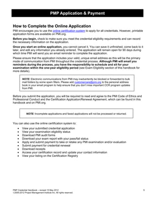 PMP Application & Payment


How to Complete the Online Application
PMI encourages you to use the online certification system to apply for all credentials. However, printable
application forms are available on PMI.org.
Before you begin, check to make sure you meet the credential eligibility requirements and can record
the necessary information on the application.
Once you start an online application, you cannot cancel it. You can save it unfinished, come back to it
later, and edit any information you already entered. The application will remain open for 90 days during
which time PMI will send you an email reminder to complete the application.
Please ensure that the application includes your valid, unique email address as this will be the primary
mode of communication from PMI throughout the credential process. Although PMI will email you
reminders during the process, you have the responsibility to schedule and sit for your
examination within the one-year eligibility period (see Exam Eligibility section of this handbook for
more details).

         NOTE: Electronic communications from PMI may inadvertently be blocked or forwarded to bulk
         mail folders by some spam filters. Please add customercare@pmi.org to the personal address
         book in your email program to help ensure that you don’t miss important CCR program updates
         from PMI.


Before you submit the application, you will be required to read and agree to the PMI Code of Ethics and
Professional Conduct and the Certification Application/Renewal Agreement, which can be found in this
handbook and on PMI.org.


              NOTE: Incomplete applications and faxed applications will not be processed or returned.


You can also use the online certification system to:
    •    View your submitted credential application
    •    View your examination eligibility status
    •    Download PMI audit forms
    •    Download your exam report with your pass/fail status
    •    Apply and submit payment to take or retake any PMI examination and/or evaluation
    •    Submit payment for credential renewal
    •    Download receipts
    •    Access your certification record and update your contact information
    •    View your listing on the Certification Registry




PMP Credential Handbook – revised 15 May 2012                                                                9
2000-2012 Project Management Institute Inc. All rights reserved.
 