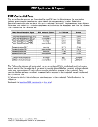 PMP Application & Payment


PMP Credential Fees
The proper fees for payment are determined by your PMI membership status and the examination
delivery type (computer-based versus paper-based) for your geographic location. Refer to the
Examination Administration section in this handbook to see if you qualify for paper-based exam delivery.
Otherwise, plan on taking a computer-based exam and submitting the associated fees. Use the following
chart to determine the credential fee.

      Exam Administration Type                      PMI Member Status   US Dollars       Euros

      Computer-based testing (CBT)                          member        $405           €340
      Computer-based testing (CBT                         nonmember       $555           €465
      Paper-based testing (PBT)                             member        $250           €205
      Paper-based testing (PBT)                           nonmember       $400           €335

      Reexamination CBT                                     member        $275           €230
      Reexamination CBT                                   nonmember       $375           €315
      Reexamination PBT                                     member        $150           €125
      Reexamination PBT                                   nonmember       $300           €250

      CCR credential renewal                                member         $60         USD only
      CCR credential renewal                              nonmember       $150         USD only


The PMI membership rate will apply only if you are a member of PMI in good standing at the time you
submit payment for the credential. If you apply for membership right before you apply for the credential,
make sure you receive confirmation of your membership before you pay for the credential. If your
membership has not been completely processed before you pay for the credential, you will be charged
the nonmember rate.
If PMI membership is obtained after you submit payment for the credential, PMI will not refund the
difference.
Review all the benefits of PMI membership or Join Now!




PMP Credential Handbook – revised 15 May 2012                                                               13
2000-2012 Project Management Institute Inc. All rights reserved.
 