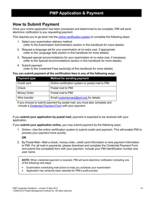 PMP Application & Payment

How to Submit Payment
Once your online application has been processed and determined to be complete, PMI will send
electronic notification to you requesting payment.
This requires you to go back into the online certification system to complete the following steps:
    1. Select your examination delivery method
        (refer to the Examination Administration section in this handbook for more details)
    2. Request a language aid for your examination at no extra cost, if appropriate
        (refer to the Language Aids section in this handbook for more details)
    3. Request special accommodations for your examination at no extra cost, if necessary
        (refer to the Special Accommodations section in this handbook for more details)
    4. Submit payment
        (refer to the Credential Fees section[s] of this handbook for more details)
You can submit payment of the certification fees in any of the following ways:
     Payment type                        Method for sending payment
     Credit card                         Online certification system or postal mail to PMI
     Check                               Postal mail to PMI
     Money Order                         Postal mail to PMI
     Wire transfer                       Email customercare@pmi.org for details
    If you choose to submit payment by postal mail, you must also complete and
     include a Credential Payment Form with your payment.



If you submit your application by postal mail, payment is expected to be received with your
application.
If you submit your application online, you may submit payment by the following ways:
    1. Online—Use the online certification system to submit credit card payment. This will enable PMI to
       process your payment more quickly.
         OR
    2. By Postal Mail—Mail a check, money order, credit card information or wire payment information
       to PMI. For all mail-in payments, please download and complete the Credential Payment Form
       and submit the completed form with your payment. Include your PMI identification number and
       user name.

         NOTE: When credential payment is received, PMI will send electronic notification indicating one
         of the following next steps:
         •    Examination scheduling instructions to help you schedule your examination
         •    Application has randomly been selected for PMI’s audit process




PMP Credential Handbook – revised 15 May 2012                                                              14
2000-2012 Project Management Institute Inc. All rights reserved.
 