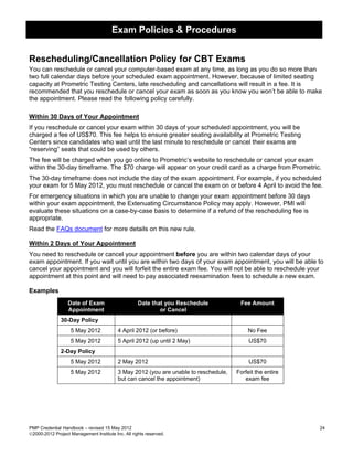 Exam Policies & Procedures


Rescheduling/Cancellation Policy for CBT Exams
You can reschedule or cancel your computer-based exam at any time, as long as you do so more than
two full calendar days before your scheduled exam appointment. However, because of limited seating
capacity at Prometric Testing Centers, late rescheduling and cancellations will result in a fee. It is
recommended that you reschedule or cancel your exam as soon as you know you won’t be able to make
the appointment. Please read the following policy carefully.

Within 30 Days of Your Appointment
If you reschedule or cancel your exam within 30 days of your scheduled appointment, you will be
charged a fee of US$70. This fee helps to ensure greater seating availability at Prometric Testing
Centers since candidates who wait until the last minute to reschedule or cancel their exams are
“reserving” seats that could be used by others.
The fee will be charged when you go online to Prometric’s website to reschedule or cancel your exam
within the 30-day timeframe. The $70 charge will appear on your credit card as a charge from Prometric.
The 30-day timeframe does not include the day of the exam appointment. For example, if you scheduled
your exam for 5 May 2012, you must reschedule or cancel the exam on or before 4 April to avoid the fee.
For emergency situations in which you are unable to change your exam appointment before 30 days
within your exam appointment, the Extenuating Circumstance Policy may apply. However, PMI will
evaluate these situations on a case-by-case basis to determine if a refund of the rescheduling fee is
appropriate.
Read the FAQs document for more details on this new rule.

Within 2 Days of Your Appointment
You need to reschedule or cancel your appointment before you are within two calendar days of your
exam appointment. If you wait until you are within two days of your exam appointment, you will be able to
cancel your appointment and you will forfeit the entire exam fee. You will not be able to reschedule your
appointment at this point and will need to pay associated reexamination fees to schedule a new exam.

Examples
                  Date of Exam                      Date that you Reschedule           Fee Amount
                  Appointment                               or Cancel
               30-Day Policy
                   5 May 2012             4 April 2012 (or before)                        No Fee
                   5 May 2012             5 April 2012 (up until 2 May)                    US$70
               2-Day Policy
                   5 May 2012             2 May 2012                                       US$70
                   5 May 2012             3 May 2012 (you are unable to reschedule,   Forfeit the entire
                                          but can cancel the appointment)                exam fee




PMP Credential Handbook – revised 15 May 2012                                                              24
2000-2012 Project Management Institute Inc. All rights reserved.
 