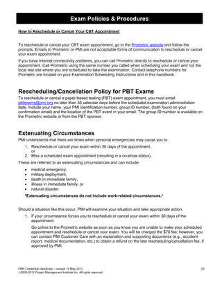 Exam Policies & Procedures

How to Reschedule or Cancel Your CBT Appointment


To reschedule or cancel your CBT exam appointment, go to the Prometric website and follow the
prompts. Emails to Prometric or PMI are not acceptable forms of communication to reschedule or cancel
your exam appointment.
If you have Internet connectivity problems, you can call Prometric directly to reschedule or cancel your
appointment. Call Prometric using the same number you called when scheduling your exam and not the
local test site where you are scheduled to take the examination. Contact telephone numbers for
Prometric are located on your Examination Scheduling Instructions and in this handbook.



Rescheduling/Cancellation Policy for PBT Exams
To reschedule or cancel a paper-based testing (PBT) exam appointment, you must email
pbtexams@pmi.org no later than 35 calendar days before the scheduled examination administration
date. Include your name, your PMI identification number, group ID number, (both found on your
confirmation email) and the location of the PBT event in your email. The group ID number is available on
the Prometric website or from the PBT sponsor.



Extenuating Circumstances
PMI understands that there are times when personal emergencies may cause you to:
    1. Reschedule or cancel your exam within 30 days of the appointment,
       or
    2. Miss a scheduled exam appointment (resulting in a no-show status).
These are referred to as extenuating circumstances and can include:
    •    medical emergency,
    •    military deployment,
    •    death in immediate family,
    •    illness in immediate family, or
    •    natural disaster.
    *Extenuating circumstances do not include work-related circumstances.*


Should a situation like this occur, PMI will examine your situation and take appropriate action.
    1. If your circumstance forces you to reschedule or cancel your exam within 30 days of the
       appointment:
         Go online to the Prometric website as soon as you know you are unable to make your scheduled
         appointment and reschedule or cancel your exam. You will be charged the $70 fee; however, you
         can contact PMI Customer Care with an explanation and supporting documents (e.g., accident
         report, medical documentation, etc.) to obtain a refund on the late rescheduling/cancellation fee, if
         approved by PMI.




PMP Credential Handbook – revised 15 May 2012                                                               25
2000-2012 Project Management Institute Inc. All rights reserved.
 
