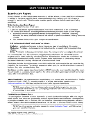 Exam Policies & Procedures

Examination Report
Upon completion of the computer-based examination, you will receive a printed copy of your test results.
In addition to the overall pass/fail status, important diagnostic information on your performance is
provided for each domain. This information provides specific guidance for both passing and failing
candidates.
Understanding Your Exam Report
Your test results are reported in two ways:
1. A pass/fail result score is generated based on your overall performance on the examination.
2. The second level of results is the assignment of one of three proficiency levels to each chapter.
   • Each topic domain is assigned one of three levels of proficiency—Proficient, Moderately
      Proficient and Below Proficient—based on the number of questions answered correctly within the
      domain.
   • This provides direction about your strengths and weaknesses.

    PMI defines the levels of “proficiency” as follows:
    Proficient – indicates performance is above the average level of knowledge in this chapter.
    Moderately Proficient – indicates performance that is at the average level of knowledge in this
    chapter.
    Below Proficient – indicates performance is below the average level of knowledge in this chapter.
For candidates who pass the examination, the performance information will help identify specific
chapters to focus on for continuing education purposes. For candidates who fail the examination, the
performance information will identify specific chapters where improvement or further study may be
required in order to successfully complete the examination in the future.
Candidates who take a computer-based examination receive the exam report at the test center the day
they sit for the examination. You can also access your exam report on the online certification system 10
business days after your examination date.
Candidates who take a paper-based examination will NOT receive the exam report the day of the exam.
You will be able to access your exam report on the online certification system approximately six to eight
weeks after your examination date.


HAND SCORING for the paper-based test is available up to six months after the administration. The fee
for hand scoring is US$45. For more information or to request hand scoring please contact
customercare@pmi.org. PMI does not offer hand scoring for computer-based tests.

         NOTE: If you do not pass the credential examination on your first attempt, you have two more
         opportunities to retest within your one-year eligibility period. Refer to the Reexamination section
         in this handbook for more details.

Establishing the Passing Score
The passing score for all PMI exams is determined by sound psychometric analysis. PMI uses subject
matter experts from across the globe to help establish a point at which each candidate should pass the
exam(s) and the exam point of difficulty. Data that show how candidates actually performed are cross
referenced with the subject matter experts to ensure that the point of difficulty on each exam is healthy.

         NOTE: You will not see your certification status on the online Certification Registry until PMI receives
         your exam report from Prometric.

PMP Credential Handbook – revised 15 May 2012                                                                       30
2000-2012 Project Management Institute Inc. All rights reserved.
 