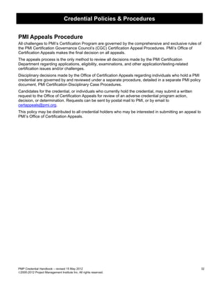 Credential Policies & Procedures


PMI Appeals Procedure
All challenges to PMI’s Certification Program are governed by the comprehensive and exclusive rules of
the PMI Certification Governance Council’s (CGC) Certification Appeal Procedures. PMI’s Office of
Certification Appeals makes the final decision on all appeals.
The appeals process is the only method to review all decisions made by the PMI Certification
Department regarding applications, eligibility, examinations, and other application/testing-related
certification issues and/or challenges.
Disciplinary decisions made by the Office of Certification Appeals regarding individuals who hold a PMI
credential are governed by and reviewed under a separate procedure, detailed in a separate PMI policy
document, PMI Certification Disciplinary Case Procedures.
Candidates for the credential, or individuals who currently hold the credential, may submit a written
request to the Office of Certification Appeals for review of an adverse credential program action,
decision, or determination. Requests can be sent by postal mail to PMI, or by email to
certappeals@pmi.org.
This policy may be distributed to all credential holders who may be interested in submitting an appeal to
PMI’s Office of Certification Appeals.




PMP Credential Handbook – revised 15 May 2012                                                               32
2000-2012 Project Management Institute Inc. All rights reserved.
 