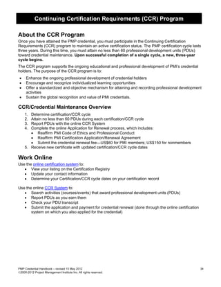 Continuing Certification Requirements (CCR) Program

About the CCR Program
Once you have attained the PMP credential, you must participate in the Continuing Certification
Requirements (CCR) program to maintain an active certification status. The PMP certification cycle lasts
three years. During this time, you must attain no less than 60 professional development units (PDUs)
toward credential maintenance. Upon successful completion of a single cycle, a new, three-year
cycle begins.
The CCR program supports the ongoing educational and professional development of PMI’s credential
holders. The purpose of the CCR program is to:
•    Enhance the ongoing professional development of credential holders
•    Encourage and recognize individualized learning opportunities
•    Offer a standardized and objective mechanism for attaining and recording professional development
     activities
•    Sustain the global recognition and value of PMI credentials.

CCR/Credential Maintenance Overview
    1. Determine certification/CCR cycle
    2. Attain no less than 60 PDUs during each certification/CCR cycle
    3. Report PDUs with the online CCR System
    4. Complete the online Application for Renewal process, which includes:
       • Reaffirm PMI Code of Ethics and Professional Conduct
       • Reaffirm PMI Certification Application/Renewal Agreement
       • Submit the credential renewal fee—US$60 for PMI members; US$150 for nonmembers
    5. Receive new certificate with updated certification/CCR cycle dates

Work Online
Use the online certification system to:
   • View your listing on the Certification Registry
   • Update your contact information
   • Determine your Certification/CCR cycle dates on your certification record

Use the online CCR System to:
   • Search activities (courses/events) that award professional development units (PDUs)
   • Report PDUs as you earn them
   • Check your PDU transcript
   • Submit the application and payment for credential renewal (done through the online certification
       system on which you also applied for the credential)




PMP Credential Handbook – revised 15 May 2012                                                           34
2000-2012 Project Management Institute Inc. All rights reserved.
 